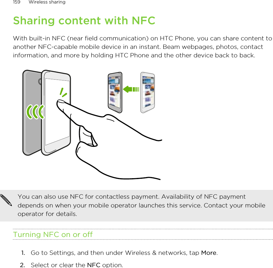 Sharing content with NFCWith built-in NFC (near field communication) on HTC Phone, you can share content toanother NFC-capable mobile device in an instant. Beam webpages, photos, contactinformation, and more by holding HTC Phone and the other device back to back.You can also use NFC for contactless payment. Availability of NFC paymentdepends on when your mobile operator launches this service. Contact your mobileoperator for details.Turning NFC on or off1. Go to Settings, and then under Wireless &amp; networks, tap More.2. Select or clear the NFC option.159 Wireless sharingHTC Confidential for Certification HTC Confidential for Certification 