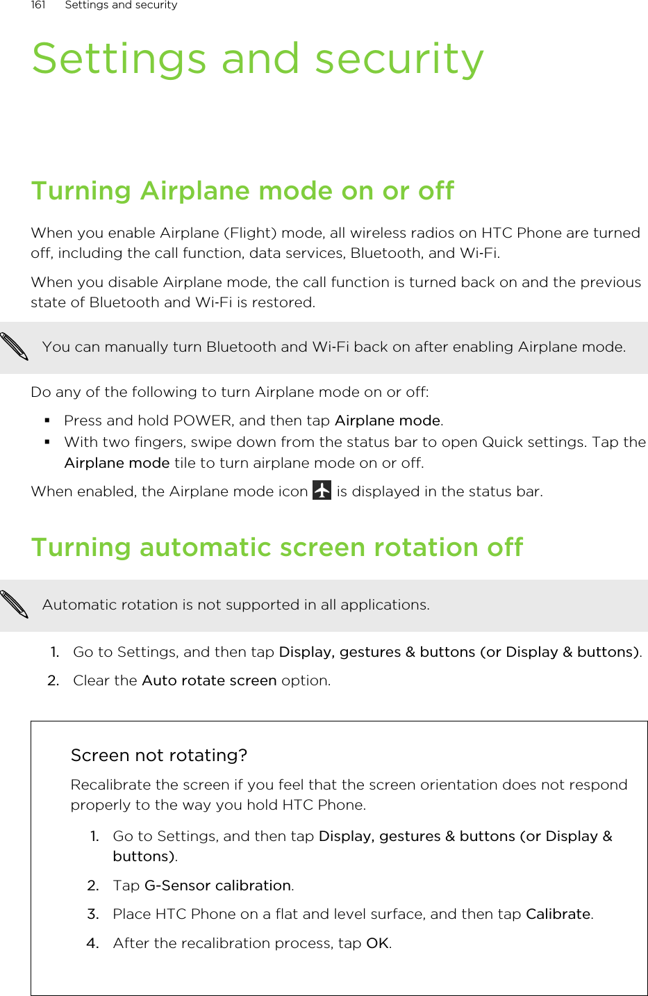 Settings and securityTurning Airplane mode on or offWhen you enable Airplane (Flight) mode, all wireless radios on HTC Phone are turnedoff, including the call function, data services, Bluetooth, and Wi‑Fi.When you disable Airplane mode, the call function is turned back on and the previousstate of Bluetooth and Wi‑Fi is restored.You can manually turn Bluetooth and Wi‑Fi back on after enabling Airplane mode.Do any of the following to turn Airplane mode on or off:§Press and hold POWER, and then tap Airplane mode.§With two fingers, swipe down from the status bar to open Quick settings. Tap theAirplane mode tile to turn airplane mode on or off.When enabled, the Airplane mode icon   is displayed in the status bar.Turning automatic screen rotation offAutomatic rotation is not supported in all applications.1. Go to Settings, and then tap Display, gestures &amp; buttons (or Display &amp; buttons).2. Clear the Auto rotate screen option.Screen not rotating?Recalibrate the screen if you feel that the screen orientation does not respondproperly to the way you hold HTC Phone.1. Go to Settings, and then tap Display, gestures &amp; buttons (or Display &amp;buttons).2. Tap G-Sensor calibration.3. Place HTC Phone on a flat and level surface, and then tap Calibrate.4. After the recalibration process, tap OK.161 Settings and securityHTC Confidential for Certification HTC Confidential for Certification 