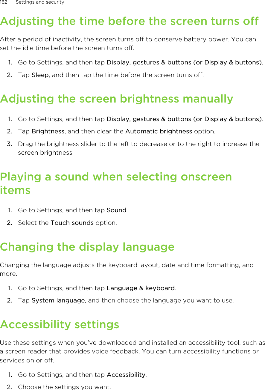 Adjusting the time before the screen turns offAfter a period of inactivity, the screen turns off to conserve battery power. You canset the idle time before the screen turns off.1. Go to Settings, and then tap Display, gestures &amp; buttons (or Display &amp; buttons).2. Tap Sleep, and then tap the time before the screen turns off.Adjusting the screen brightness manually1. Go to Settings, and then tap Display, gestures &amp; buttons (or Display &amp; buttons).2. Tap Brightness, and then clear the Automatic brightness option.3. Drag the brightness slider to the left to decrease or to the right to increase thescreen brightness.Playing a sound when selecting onscreenitems1. Go to Settings, and then tap Sound.2. Select the Touch sounds option.Changing the display languageChanging the language adjusts the keyboard layout, date and time formatting, andmore.1. Go to Settings, and then tap Language &amp; keyboard.2. Tap System language, and then choose the language you want to use.Accessibility settingsUse these settings when you’ve downloaded and installed an accessibility tool, such asa screen reader that provides voice feedback. You can turn accessibility functions orservices on or off.1. Go to Settings, and then tap Accessibility.2. Choose the settings you want.162 Settings and securityHTC Confidential for Certification HTC Confidential for Certification 