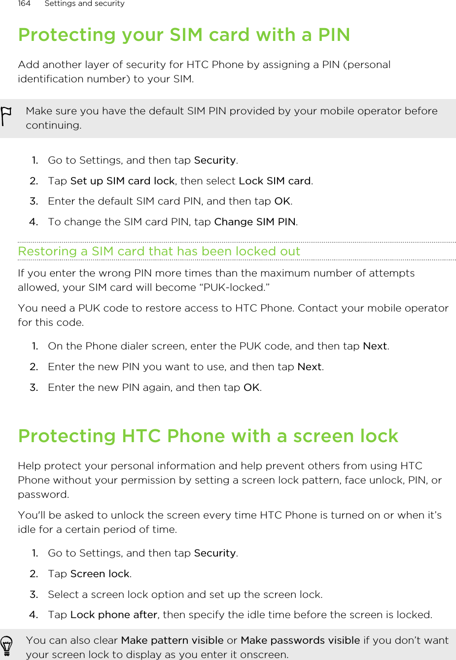 Protecting your SIM card with a PINAdd another layer of security for HTC Phone by assigning a PIN (personalidentification number) to your SIM.Make sure you have the default SIM PIN provided by your mobile operator beforecontinuing.1. Go to Settings, and then tap Security.2. Tap Set up SIM card lock, then select Lock SIM card.3. Enter the default SIM card PIN, and then tap OK.4. To change the SIM card PIN, tap Change SIM PIN.Restoring a SIM card that has been locked outIf you enter the wrong PIN more times than the maximum number of attemptsallowed, your SIM card will become “PUK-locked.”You need a PUK code to restore access to HTC Phone. Contact your mobile operatorfor this code.1. On the Phone dialer screen, enter the PUK code, and then tap Next.2. Enter the new PIN you want to use, and then tap Next.3. Enter the new PIN again, and then tap OK.Protecting HTC Phone with a screen lockHelp protect your personal information and help prevent others from using HTCPhone without your permission by setting a screen lock pattern, face unlock, PIN, orpassword.You&apos;ll be asked to unlock the screen every time HTC Phone is turned on or when it’sidle for a certain period of time.1. Go to Settings, and then tap Security.2. Tap Screen lock.3. Select a screen lock option and set up the screen lock.4. Tap Lock phone after, then specify the idle time before the screen is locked. You can also clear Make pattern visible or Make passwords visible if you don’t wantyour screen lock to display as you enter it onscreen.164 Settings and securityHTC Confidential for Certification HTC Confidential for Certification 