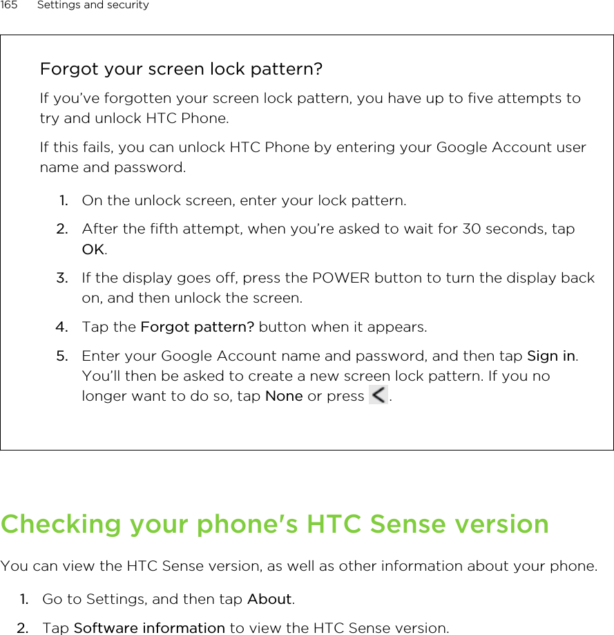 Forgot your screen lock pattern?If you’ve forgotten your screen lock pattern, you have up to five attempts totry and unlock HTC Phone.If this fails, you can unlock HTC Phone by entering your Google Account username and password.1. On the unlock screen, enter your lock pattern.2. After the fifth attempt, when you’re asked to wait for 30 seconds, tapOK.3. If the display goes off, press the POWER button to turn the display backon, and then unlock the screen.4. Tap the Forgot pattern? button when it appears.5. Enter your Google Account name and password, and then tap Sign in.You’ll then be asked to create a new screen lock pattern. If you nolonger want to do so, tap None or press  .Checking your phone&apos;s HTC Sense versionYou can view the HTC Sense version, as well as other information about your phone.1. Go to Settings, and then tap About.2. Tap Software information to view the HTC Sense version.165 Settings and securityHTC Confidential for Certification HTC Confidential for Certification 