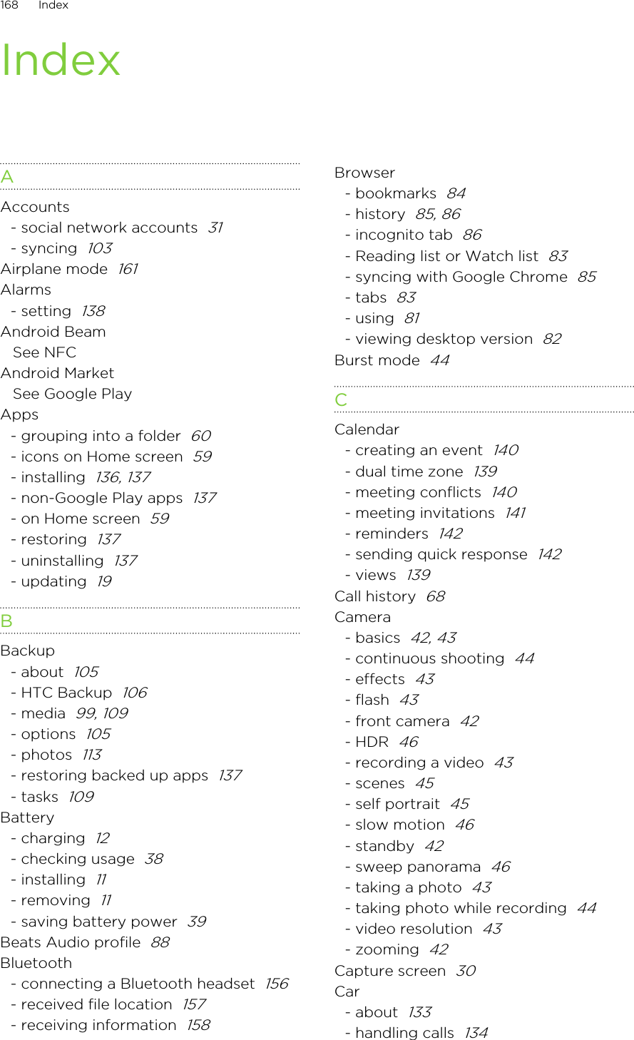 IndexAAccounts- social network accounts  31- syncing  103Airplane mode  161Alarms- setting  138Android BeamSee NFCAndroid MarketSee Google PlayApps- grouping into a folder  60- icons on Home screen  59- installing  136, 137- non-Google Play apps  137- on Home screen  59- restoring  137- uninstalling  137- updating  19BBackup- about  105- HTC Backup  106- media  99, 109- options  105- photos  113- restoring backed up apps  137- tasks  109Battery- charging  12- checking usage  38- installing  11- removing  11- saving battery power  39Beats Audio profile  88Bluetooth- connecting a Bluetooth headset  156- received file location  157- receiving information  158Browser- bookmarks  84- history  85, 86- incognito tab  86- Reading list or Watch list  83- syncing with Google Chrome  85- tabs  83- using  81- viewing desktop version  82Burst mode  44CCalendar- creating an event  140- dual time zone  139- meeting conflicts  140- meeting invitations  141- reminders  142- sending quick response  142- views  139Call history  68Camera- basics  42, 43- continuous shooting  44- effects  43- flash  43- front camera  42- HDR  46- recording a video  43- scenes  45- self portrait  45- slow motion  46- standby  42- sweep panorama  46- taking a photo  43- taking photo while recording  44- video resolution  43- zooming  42Capture screen  30Car- about  133- handling calls  134168 IndexHTC Confidential for Certification HTC Confidential for Certification 