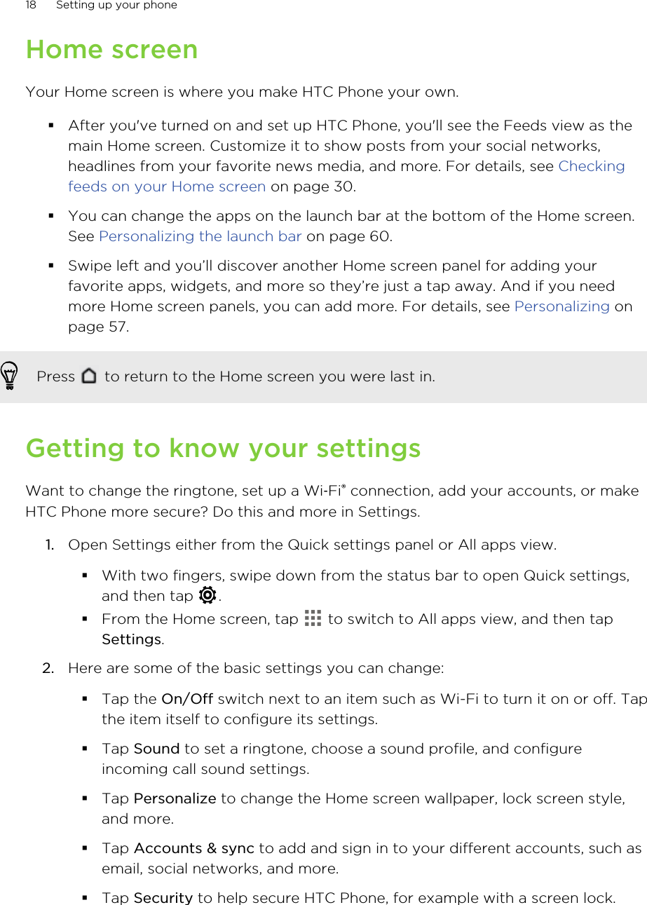 Home screenYour Home screen is where you make HTC Phone your own.§After you&apos;ve turned on and set up HTC Phone, you&apos;ll see the Feeds view as themain Home screen. Customize it to show posts from your social networks,headlines from your favorite news media, and more. For details, see Checkingfeeds on your Home screen on page 30.§You can change the apps on the launch bar at the bottom of the Home screen.See Personalizing the launch bar on page 60.§Swipe left and you’ll discover another Home screen panel for adding yourfavorite apps, widgets, and more so they’re just a tap away. And if you needmore Home screen panels, you can add more. For details, see Personalizing onpage 57.Press   to return to the Home screen you were last in.Getting to know your settingsWant to change the ringtone, set up a Wi‑Fi® connection, add your accounts, or makeHTC Phone more secure? Do this and more in Settings.1. Open Settings either from the Quick settings panel or All apps view.§With two fingers, swipe down from the status bar to open Quick settings,and then tap  .§From the Home screen, tap   to switch to All apps view, and then tapSettings.2. Here are some of the basic settings you can change: §Tap the On/Off switch next to an item such as Wi-Fi to turn it on or off. Tapthe item itself to configure its settings.§Tap Sound to set a ringtone, choose a sound profile, and configureincoming call sound settings.§Tap Personalize to change the Home screen wallpaper, lock screen style,and more.§Tap Accounts &amp; sync to add and sign in to your different accounts, such asemail, social networks, and more.§Tap Security to help secure HTC Phone, for example with a screen lock.18 Setting up your phoneHTC Confidential for Certification HTC Confidential for Certification 