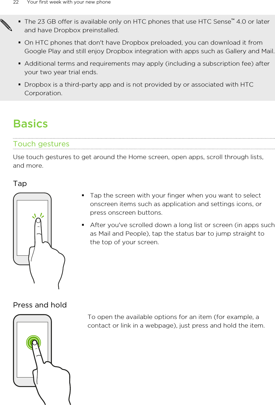 §The 23 GB offer is available only on HTC phones that use HTC Sense™ 4.0 or laterand have Dropbox preinstalled.§On HTC phones that don&apos;t have Dropbox preloaded, you can download it fromGoogle Play and still enjoy Dropbox integration with apps such as Gallery and Mail.§Additional terms and requirements may apply (including a subscription fee) afteryour two year trial ends.§Dropbox is a third-party app and is not provided by or associated with HTCCorporation.BasicsTouch gesturesUse touch gestures to get around the Home screen, open apps, scroll through lists,and more.Tap§Tap the screen with your finger when you want to selectonscreen items such as application and settings icons, orpress onscreen buttons.§After you&apos;ve scrolled down a long list or screen (in apps suchas Mail and People), tap the status bar to jump straight tothe top of your screen.Press and holdTo open the available options for an item (for example, acontact or link in a webpage), just press and hold the item.22 Your first week with your new phoneHTC Confidential for Certification HTC Confidential for Certification 
