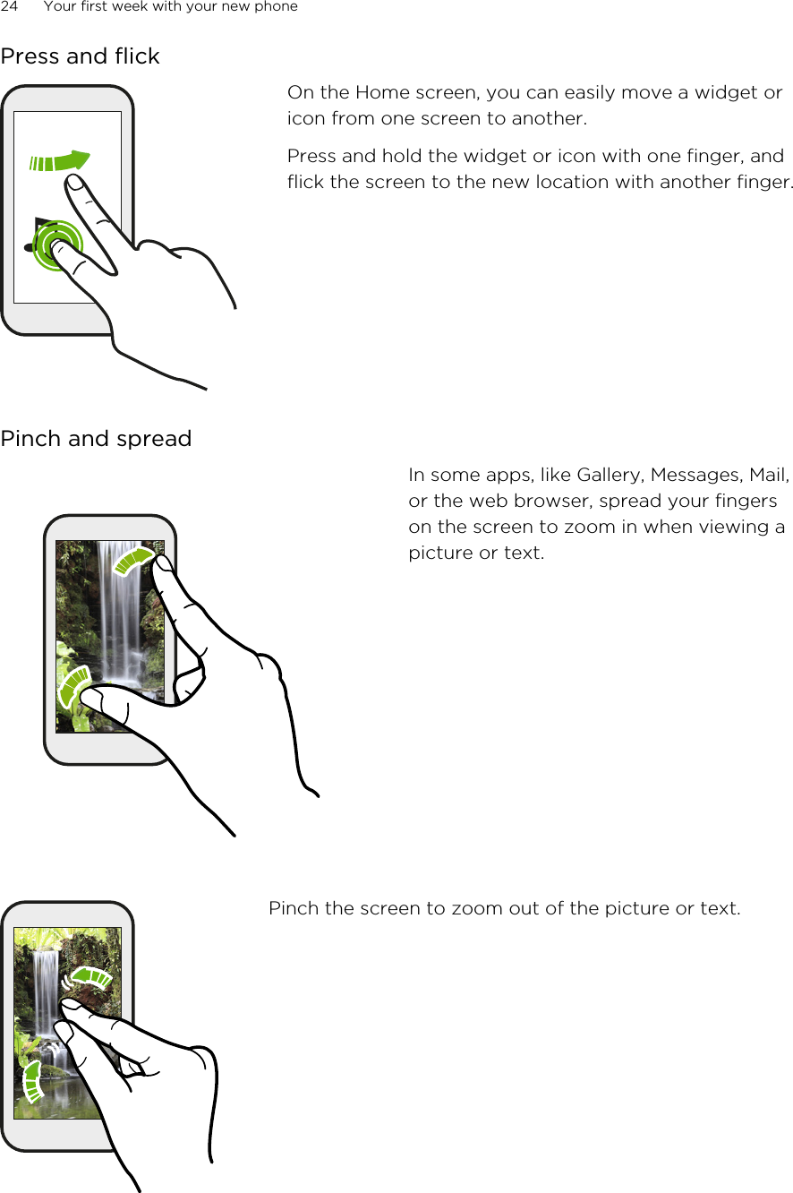 Press and flickOn the Home screen, you can easily move a widget oricon from one screen to another.Press and hold the widget or icon with one finger, andflick the screen to the new location with another finger.Pinch and spreadIn some apps, like Gallery, Messages, Mail,or the web browser, spread your fingerson the screen to zoom in when viewing apicture or text.Pinch the screen to zoom out of the picture or text.24 Your first week with your new phoneHTC Confidential for Certification HTC Confidential for Certification 