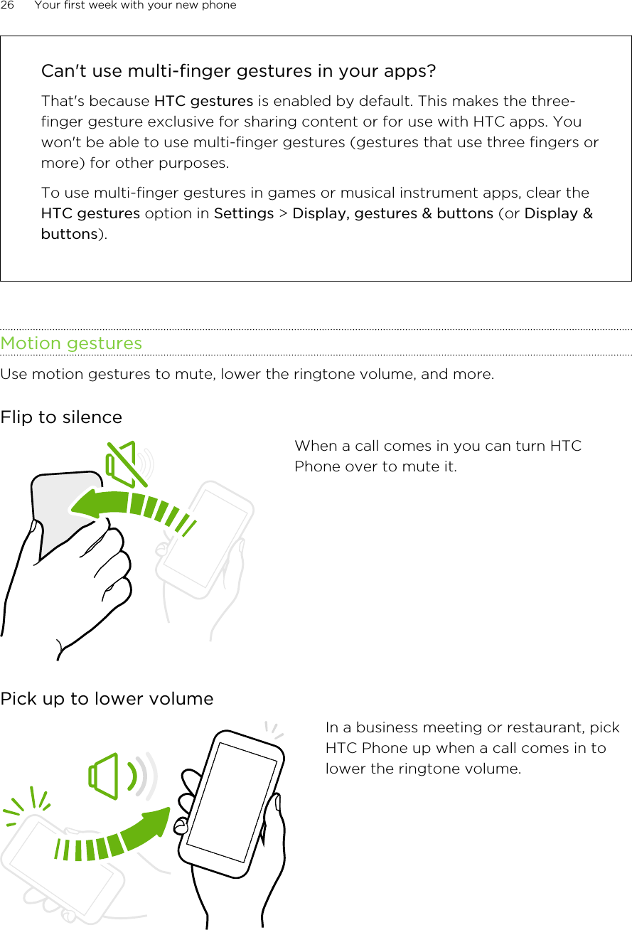 Can&apos;t use multi-finger gestures in your apps?That&apos;s because HTC gestures is enabled by default. This makes the three-finger gesture exclusive for sharing content or for use with HTC apps. Youwon&apos;t be able to use multi-finger gestures (gestures that use three fingers ormore) for other purposes.To use multi-finger gestures in games or musical instrument apps, clear theHTC gestures option in Settings &gt; Display, gestures &amp; buttons (or Display &amp;buttons).Motion gesturesUse motion gestures to mute, lower the ringtone volume, and more.Flip to silenceWhen a call comes in you can turn HTCPhone over to mute it.Pick up to lower volumeIn a business meeting or restaurant, pickHTC Phone up when a call comes in tolower the ringtone volume.26 Your first week with your new phoneHTC Confidential for Certification HTC Confidential for Certification 