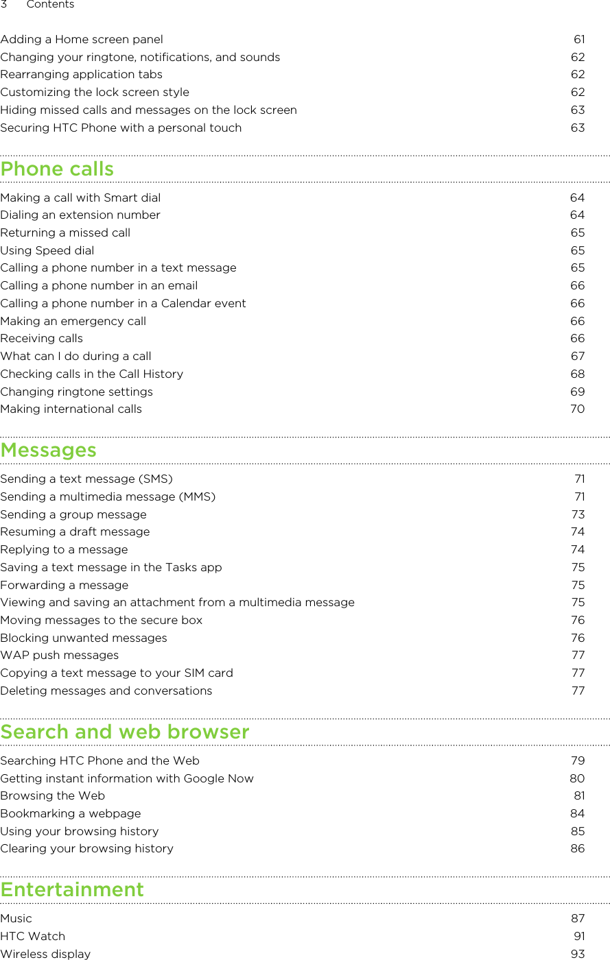 Adding a Home screen panel 61Changing your ringtone, notifications, and sounds 62Rearranging application tabs 62Customizing the lock screen style 62Hiding missed calls and messages on the lock screen 63Securing HTC Phone with a personal touch 63Phone callsMaking a call with Smart dial 64Dialing an extension number 64Returning a missed call 65Using Speed dial 65Calling a phone number in a text message 65Calling a phone number in an email 66Calling a phone number in a Calendar event 66Making an emergency call 66Receiving calls 66What can I do during a call 67Checking calls in the Call History 68Changing ringtone settings 69Making international calls 70MessagesSending a text message (SMS) 71Sending a multimedia message (MMS) 71Sending a group message 73Resuming a draft message 74Replying to a message 74Saving a text message in the Tasks app 75Forwarding a message 75Viewing and saving an attachment from a multimedia message 75Moving messages to the secure box 76Blocking unwanted messages 76WAP push messages 77Copying a text message to your SIM card 77Deleting messages and conversations 77Search and web browserSearching HTC Phone and the Web 79Getting instant information with Google Now 80Browsing the Web 81Bookmarking a webpage 84Using your browsing history 85Clearing your browsing history 86EntertainmentMusic 87HTC Watch 91Wireless display 933 ContentsHTC Confidential for Certification HTC Confidential for Certification 