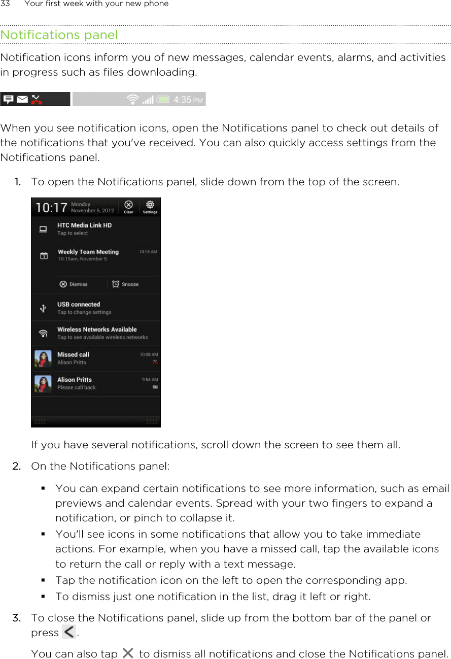 Notifications panelNotification icons inform you of new messages, calendar events, alarms, and activitiesin progress such as files downloading.When you see notification icons, open the Notifications panel to check out details ofthe notifications that you&apos;ve received. You can also quickly access settings from theNotifications panel.1. To open the Notifications panel, slide down from the top of the screen. If you have several notifications, scroll down the screen to see them all.2. On the Notifications panel:§You can expand certain notifications to see more information, such as emailpreviews and calendar events. Spread with your two fingers to expand anotification, or pinch to collapse it.§You&apos;ll see icons in some notifications that allow you to take immediateactions. For example, when you have a missed call, tap the available iconsto return the call or reply with a text message.§Tap the notification icon on the left to open the corresponding app.§To dismiss just one notification in the list, drag it left or right.3. To close the Notifications panel, slide up from the bottom bar of the panel orpress  . You can also tap   to dismiss all notifications and close the Notifications panel.33 Your first week with your new phoneHTC Confidential for Certification HTC Confidential for Certification 