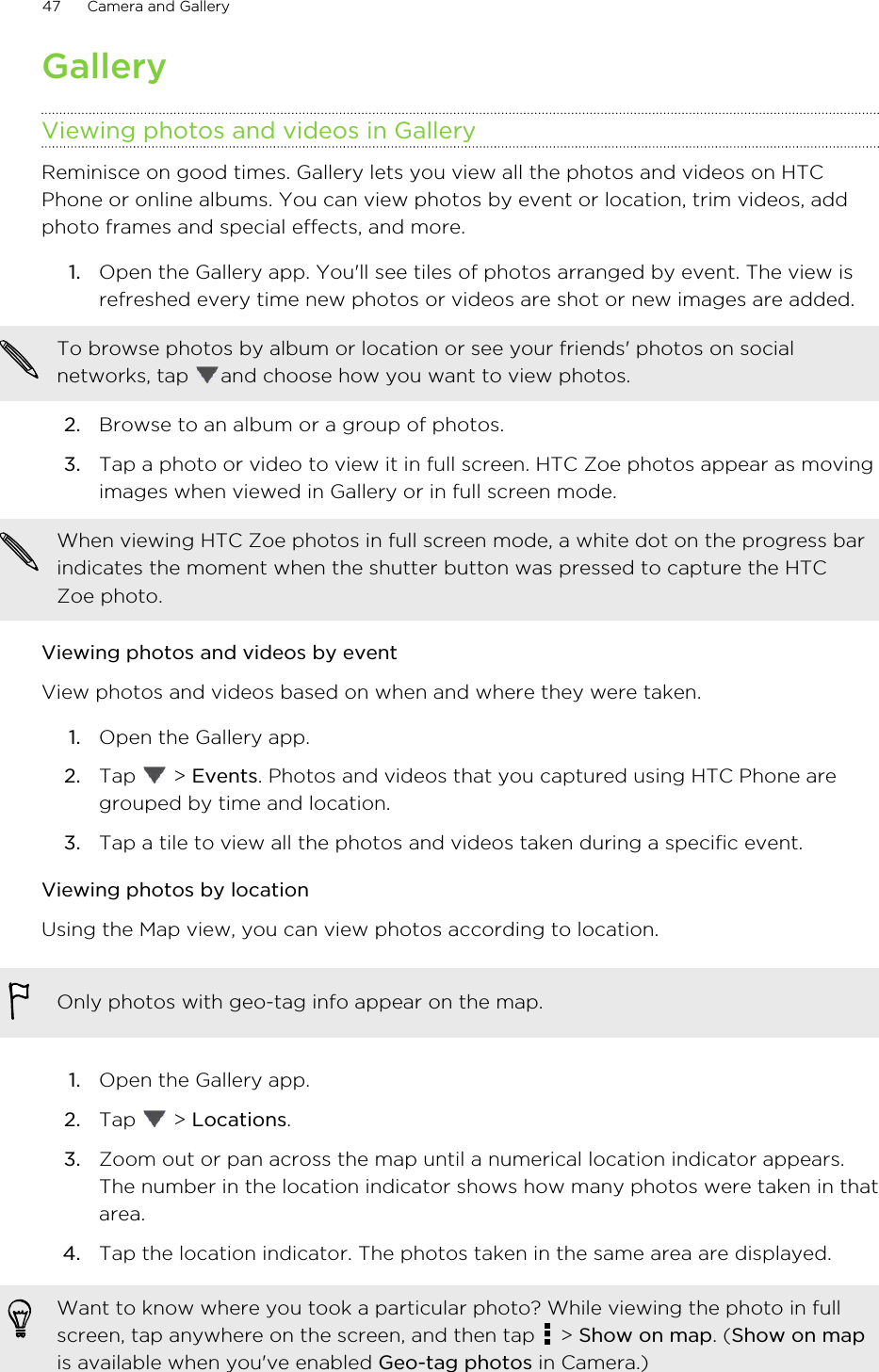 GalleryViewing photos and videos in GalleryReminisce on good times. Gallery lets you view all the photos and videos on HTCPhone or online albums. You can view photos by event or location, trim videos, addphoto frames and special effects, and more.1. Open the Gallery app. You&apos;ll see tiles of photos arranged by event. The view isrefreshed every time new photos or videos are shot or new images are added.To browse photos by album or location or see your friends&apos; photos on socialnetworks, tap  and choose how you want to view photos.2. Browse to an album or a group of photos.3. Tap a photo or video to view it in full screen. HTC Zoe photos appear as movingimages when viewed in Gallery or in full screen mode.When viewing HTC Zoe photos in full screen mode, a white dot on the progress barindicates the moment when the shutter button was pressed to capture the HTCZoe photo.Viewing photos and videos by eventView photos and videos based on when and where they were taken.1. Open the Gallery app.2. Tap   &gt; Events. Photos and videos that you captured using HTC Phone aregrouped by time and location.3. Tap a tile to view all the photos and videos taken during a specific event.Viewing photos by locationUsing the Map view, you can view photos according to location.Only photos with geo-tag info appear on the map.1. Open the Gallery app.2. Tap   &gt; Locations.3. Zoom out or pan across the map until a numerical location indicator appears.The number in the location indicator shows how many photos were taken in thatarea.4. Tap the location indicator. The photos taken in the same area are displayed.Want to know where you took a particular photo? While viewing the photo in fullscreen, tap anywhere on the screen, and then tap   &gt; Show on map. (Show on mapis available when you&apos;ve enabled Geo-tag photos in Camera.)47 Camera and GalleryHTC Confidential for Certification HTC Confidential for Certification 