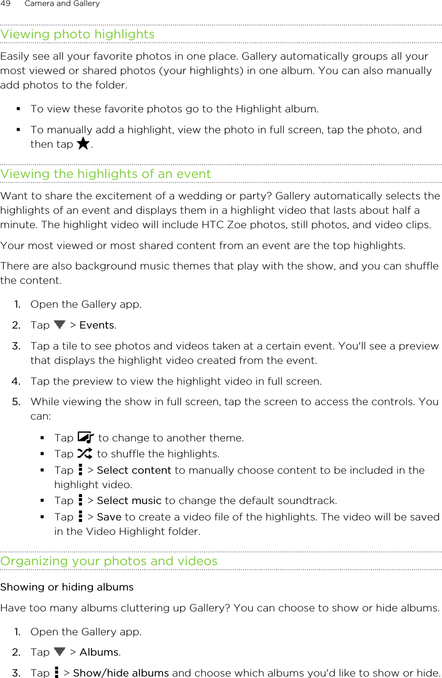 Viewing photo highlightsEasily see all your favorite photos in one place. Gallery automatically groups all yourmost viewed or shared photos (your highlights) in one album. You can also manuallyadd photos to the folder.§To view these favorite photos go to the Highlight album.§To manually add a highlight, view the photo in full screen, tap the photo, andthen tap  .Viewing the highlights of an eventWant to share the excitement of a wedding or party? Gallery automatically selects thehighlights of an event and displays them in a highlight video that lasts about half aminute. The highlight video will include HTC Zoe photos, still photos, and video clips.Your most viewed or most shared content from an event are the top highlights.There are also background music themes that play with the show, and you can shufflethe content.1. Open the Gallery app.2. Tap   &gt; Events.3. Tap a tile to see photos and videos taken at a certain event. You&apos;ll see a previewthat displays the highlight video created from the event.4. Tap the preview to view the highlight video in full screen.5. While viewing the show in full screen, tap the screen to access the controls. Youcan:§Tap   to change to another theme.§Tap   to shuffle the highlights.§Tap   &gt; Select content to manually choose content to be included in thehighlight video.§Tap   &gt; Select music to change the default soundtrack.§Tap   &gt; Save to create a video file of the highlights. The video will be savedin the Video Highlight folder.Organizing your photos and videosShowing or hiding albumsHave too many albums cluttering up Gallery? You can choose to show or hide albums.1. Open the Gallery app.2. Tap   &gt; Albums.3. Tap   &gt; Show/hide albums and choose which albums you&apos;d like to show or hide.49 Camera and GalleryHTC Confidential for Certification HTC Confidential for Certification 