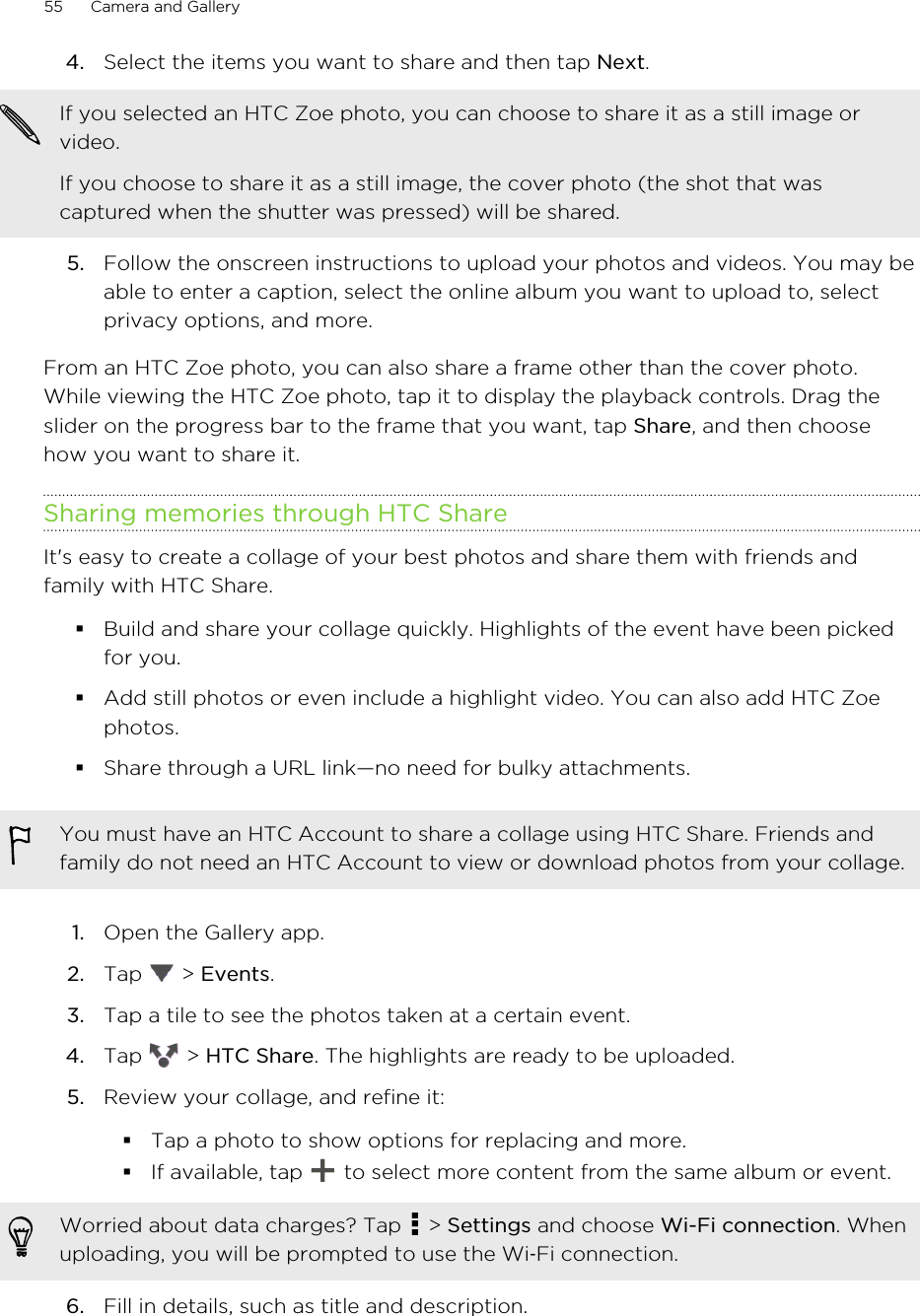 4. Select the items you want to share and then tap Next. If you selected an HTC Zoe photo, you can choose to share it as a still image orvideo.If you choose to share it as a still image, the cover photo (the shot that wascaptured when the shutter was pressed) will be shared.5. Follow the onscreen instructions to upload your photos and videos. You may beable to enter a caption, select the online album you want to upload to, selectprivacy options, and more.From an HTC Zoe photo, you can also share a frame other than the cover photo.While viewing the HTC Zoe photo, tap it to display the playback controls. Drag theslider on the progress bar to the frame that you want, tap Share, and then choosehow you want to share it.Sharing memories through HTC ShareIt&apos;s easy to create a collage of your best photos and share them with friends andfamily with HTC Share.§Build and share your collage quickly. Highlights of the event have been pickedfor you.§Add still photos or even include a highlight video. You can also add HTC Zoephotos.§Share through a URL link—no need for bulky attachments.You must have an HTC Account to share a collage using HTC Share. Friends andfamily do not need an HTC Account to view or download photos from your collage.1. Open the Gallery app.2. Tap   &gt; Events.3. Tap a tile to see the photos taken at a certain event.4. Tap   &gt; HTC Share. The highlights are ready to be uploaded.5. Review your collage, and refine it:§Tap a photo to show options for replacing and more.§If available, tap   to select more content from the same album or event.Worried about data charges? Tap   &gt; Settings and choose Wi-Fi connection. Whenuploading, you will be prompted to use the Wi‑Fi connection.6. Fill in details, such as title and description.55 Camera and GalleryHTC Confidential for Certification HTC Confidential for Certification 