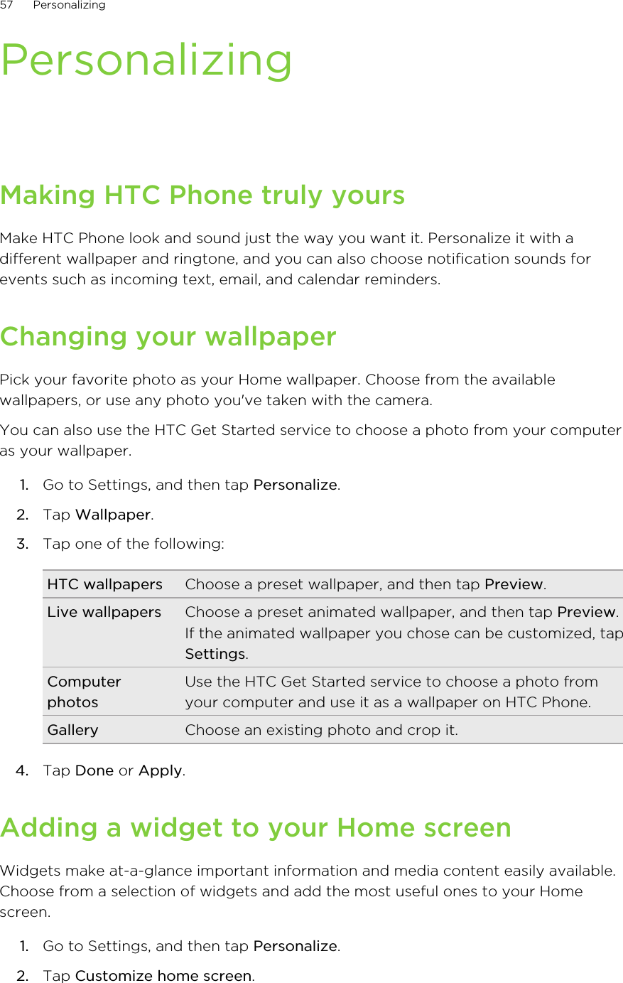 PersonalizingMaking HTC Phone truly yoursMake HTC Phone look and sound just the way you want it. Personalize it with adifferent wallpaper and ringtone, and you can also choose notification sounds forevents such as incoming text, email, and calendar reminders.Changing your wallpaperPick your favorite photo as your Home wallpaper. Choose from the availablewallpapers, or use any photo you&apos;ve taken with the camera.You can also use the HTC Get Started service to choose a photo from your computeras your wallpaper.1. Go to Settings, and then tap Personalize.2. Tap Wallpaper.3. Tap one of the following:HTC wallpapers Choose a preset wallpaper, and then tap Preview.Live wallpapers Choose a preset animated wallpaper, and then tap Preview.If the animated wallpaper you chose can be customized, tapSettings.ComputerphotosUse the HTC Get Started service to choose a photo fromyour computer and use it as a wallpaper on HTC Phone.Gallery Choose an existing photo and crop it.4. Tap Done or Apply.Adding a widget to your Home screenWidgets make at-a-glance important information and media content easily available.Choose from a selection of widgets and add the most useful ones to your Homescreen.1. Go to Settings, and then tap Personalize.2. Tap Customize home screen.57 PersonalizingHTC Confidential for Certification HTC Confidential for Certification 