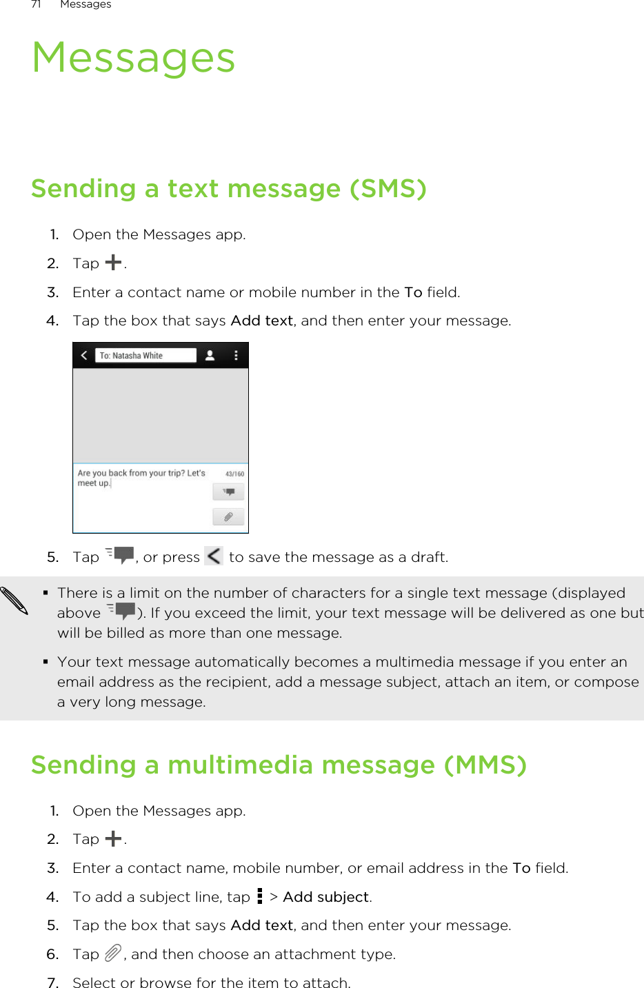 MessagesSending a text message (SMS)1. Open the Messages app.2. Tap  .3. Enter a contact name or mobile number in the To field.4. Tap the box that says Add text, and then enter your message. 5. Tap  , or press   to save the message as a draft. §There is a limit on the number of characters for a single text message (displayedabove  ). If you exceed the limit, your text message will be delivered as one butwill be billed as more than one message.§Your text message automatically becomes a multimedia message if you enter anemail address as the recipient, add a message subject, attach an item, or composea very long message.Sending a multimedia message (MMS)1. Open the Messages app.2. Tap  .3. Enter a contact name, mobile number, or email address in the To field.4. To add a subject line, tap   &gt; Add subject.5. Tap the box that says Add text, and then enter your message.6. Tap  , and then choose an attachment type.7. Select or browse for the item to attach.71 MessagesHTC Confidential for Certification HTC Confidential for Certification 