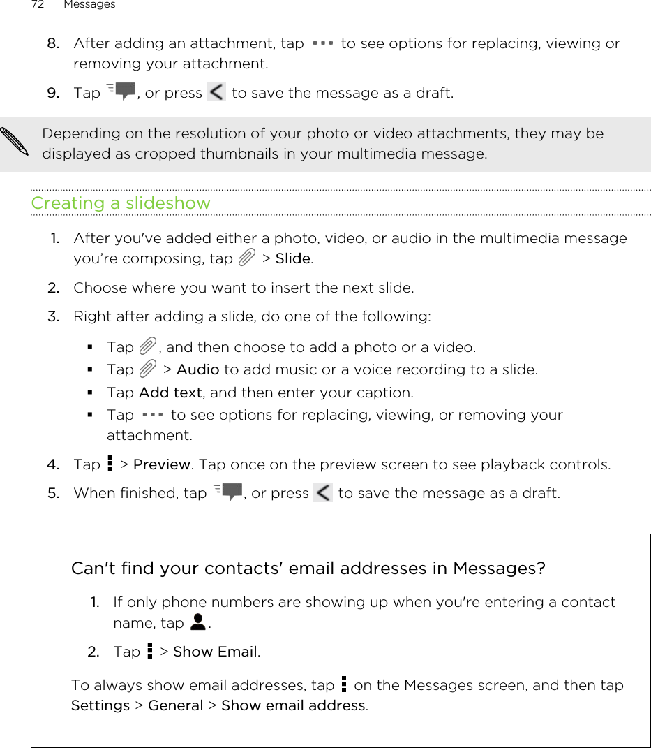 8. After adding an attachment, tap   to see options for replacing, viewing orremoving your attachment.9. Tap  , or press   to save the message as a draft.Depending on the resolution of your photo or video attachments, they may bedisplayed as cropped thumbnails in your multimedia message.Creating a slideshow1. After you&apos;ve added either a photo, video, or audio in the multimedia messageyou’re composing, tap   &gt; Slide.2. Choose where you want to insert the next slide.3. Right after adding a slide, do one of the following:§Tap  , and then choose to add a photo or a video.§Tap   &gt; Audio to add music or a voice recording to a slide.§Tap Add text, and then enter your caption.§Tap   to see options for replacing, viewing, or removing yourattachment.4. Tap   &gt; Preview. Tap once on the preview screen to see playback controls.5. When finished, tap  , or press   to save the message as a draft.Can&apos;t find your contacts&apos; email addresses in Messages?1. If only phone numbers are showing up when you&apos;re entering a contactname, tap  .2. Tap   &gt; Show Email.To always show email addresses, tap   on the Messages screen, and then tapSettings &gt; General &gt; Show email address.72 MessagesHTC Confidential for Certification HTC Confidential for Certification 