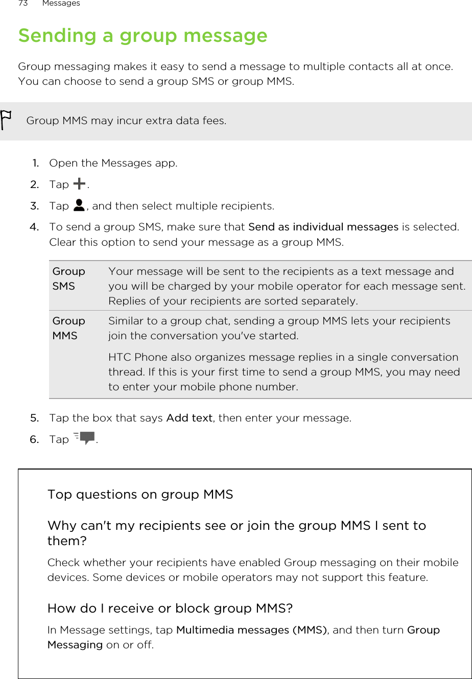Sending a group messageGroup messaging makes it easy to send a message to multiple contacts all at once.You can choose to send a group SMS or group MMS.Group MMS may incur extra data fees.1. Open the Messages app.2. Tap  .3. Tap  , and then select multiple recipients.4. To send a group SMS, make sure that Send as individual messages is selected.Clear this option to send your message as a group MMS.GroupSMSYour message will be sent to the recipients as a text message andyou will be charged by your mobile operator for each message sent.Replies of your recipients are sorted separately.GroupMMSSimilar to a group chat, sending a group MMS lets your recipientsjoin the conversation you&apos;ve started.HTC Phone also organizes message replies in a single conversationthread. If this is your first time to send a group MMS, you may needto enter your mobile phone number.5. Tap the box that says Add text, then enter your message.6. Tap  .Top questions on group MMSWhy can&apos;t my recipients see or join the group MMS I sent tothem?Check whether your recipients have enabled Group messaging on their mobiledevices. Some devices or mobile operators may not support this feature.How do I receive or block group MMS?In Message settings, tap Multimedia messages (MMS), and then turn GroupMessaging on or off.73 MessagesHTC Confidential for Certification HTC Confidential for Certification 
