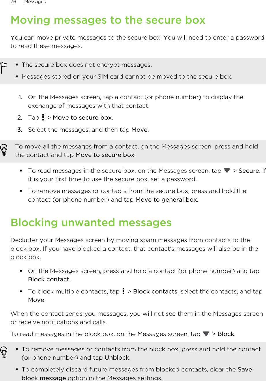 Moving messages to the secure boxYou can move private messages to the secure box. You will need to enter a passwordto read these messages.§The secure box does not encrypt messages.§Messages stored on your SIM card cannot be moved to the secure box.1. On the Messages screen, tap a contact (or phone number) to display theexchange of messages with that contact.2. Tap   &gt; Move to secure box.3. Select the messages, and then tap Move.To move all the messages from a contact, on the Messages screen, press and holdthe contact and tap Move to secure box.§To read messages in the secure box, on the Messages screen, tap   &gt; Secure. Ifit is your first time to use the secure box, set a password.§To remove messages or contacts from the secure box, press and hold thecontact (or phone number) and tap Move to general box.Blocking unwanted messagesDeclutter your Messages screen by moving spam messages from contacts to theblock box. If you have blocked a contact, that contact&apos;s messages will also be in theblock box.§On the Messages screen, press and hold a contact (or phone number) and tapBlock contact.§To block multiple contacts, tap   &gt; Block contacts, select the contacts, and tapMove.When the contact sends you messages, you will not see them in the Messages screenor receive notifications and calls.To read messages in the block box, on the Messages screen, tap   &gt; Block.§To remove messages or contacts from the block box, press and hold the contact(or phone number) and tap Unblock.§To completely discard future messages from blocked contacts, clear the Saveblock message option in the Messages settings.76 MessagesHTC Confidential for Certification HTC Confidential for Certification 