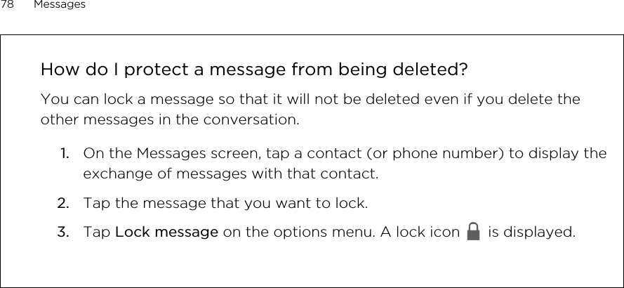 How do I protect a message from being deleted?You can lock a message so that it will not be deleted even if you delete theother messages in the conversation.1. On the Messages screen, tap a contact (or phone number) to display theexchange of messages with that contact.2. Tap the message that you want to lock.3. Tap Lock message on the options menu. A lock icon   is displayed.78 MessagesHTC Confidential for Certification HTC Confidential for Certification 