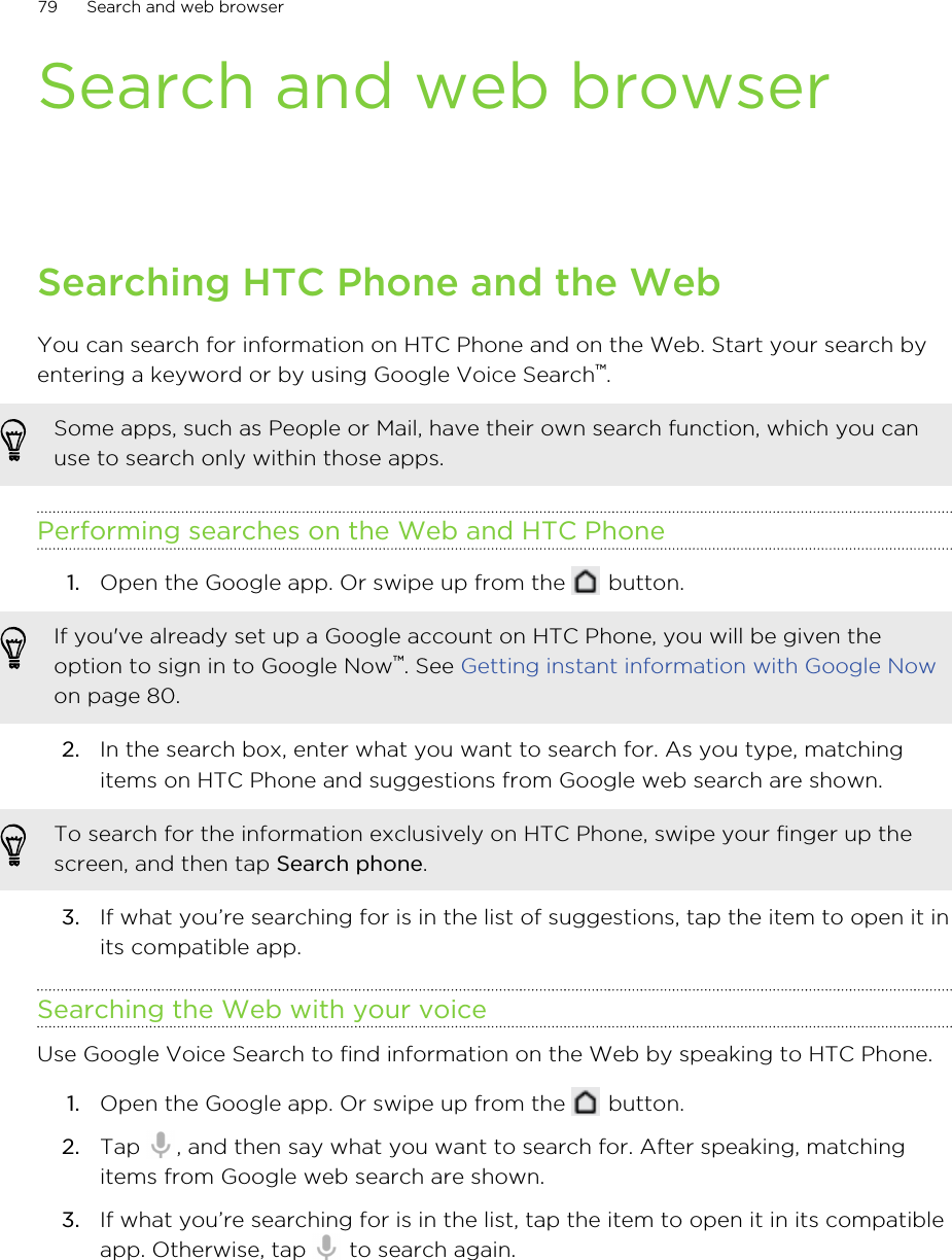 Search and web browserSearching HTC Phone and the WebYou can search for information on HTC Phone and on the Web. Start your search byentering a keyword or by using Google Voice Search™.Some apps, such as People or Mail, have their own search function, which you canuse to search only within those apps.Performing searches on the Web and HTC Phone1. Open the Google app. Or swipe up from the   button. If you&apos;ve already set up a Google account on HTC Phone, you will be given theoption to sign in to Google Now™. See Getting instant information with Google Nowon page 80.2. In the search box, enter what you want to search for. As you type, matchingitems on HTC Phone and suggestions from Google web search are shown.To search for the information exclusively on HTC Phone, swipe your finger up thescreen, and then tap Search phone.3. If what you’re searching for is in the list of suggestions, tap the item to open it inits compatible app.Searching the Web with your voiceUse Google Voice Search to find information on the Web by speaking to HTC Phone.1. Open the Google app. Or swipe up from the   button.2. Tap  , and then say what you want to search for. After speaking, matchingitems from Google web search are shown.3. If what you’re searching for is in the list, tap the item to open it in its compatibleapp. Otherwise, tap   to search again.79 Search and web browserHTC Confidential for Certification HTC Confidential for Certification 
