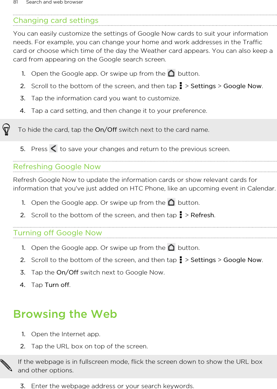 Changing card settingsYou can easily customize the settings of Google Now cards to suit your informationneeds. For example, you can change your home and work addresses in the Trafficcard or choose which time of the day the Weather card appears. You can also keep acard from appearing on the Google search screen.1. Open the Google app. Or swipe up from the   button.2. Scroll to the bottom of the screen, and then tap   &gt; Settings &gt; Google Now.3. Tap the information card you want to customize.4. Tap a card setting, and then change it to your preference. To hide the card, tap the On/Off switch next to the card name.5. Press   to save your changes and return to the previous screen.Refreshing Google NowRefresh Google Now to update the information cards or show relevant cards forinformation that you&apos;ve just added on HTC Phone, like an upcoming event in Calendar.1. Open the Google app. Or swipe up from the   button.2. Scroll to the bottom of the screen, and then tap   &gt; Refresh.Turning off Google Now1. Open the Google app. Or swipe up from the   button.2. Scroll to the bottom of the screen, and then tap   &gt; Settings &gt; Google Now.3. Tap the On/Off switch next to Google Now.4. Tap Turn off.Browsing the Web1. Open the Internet app.2. Tap the URL box on top of the screen. If the webpage is in fullscreen mode, flick the screen down to show the URL boxand other options.3. Enter the webpage address or your search keywords.81 Search and web browserHTC Confidential for Certification HTC Confidential for Certification 