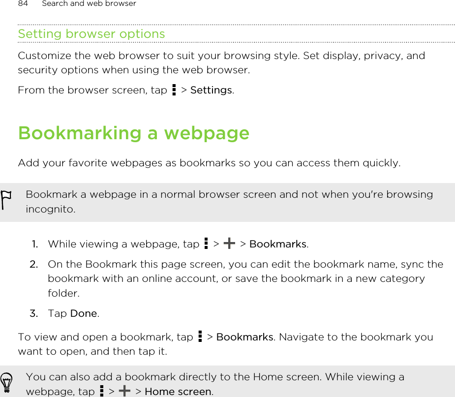 Setting browser optionsCustomize the web browser to suit your browsing style. Set display, privacy, andsecurity options when using the web browser.From the browser screen, tap   &gt; Settings.Bookmarking a webpageAdd your favorite webpages as bookmarks so you can access them quickly.Bookmark a webpage in a normal browser screen and not when you&apos;re browsingincognito.1. While viewing a webpage, tap   &gt;   &gt; Bookmarks.2. On the Bookmark this page screen, you can edit the bookmark name, sync thebookmark with an online account, or save the bookmark in a new categoryfolder.3. Tap Done.To view and open a bookmark, tap   &gt; Bookmarks. Navigate to the bookmark youwant to open, and then tap it.You can also add a bookmark directly to the Home screen. While viewing awebpage, tap   &gt;   &gt; Home screen.84 Search and web browserHTC Confidential for Certification HTC Confidential for Certification 