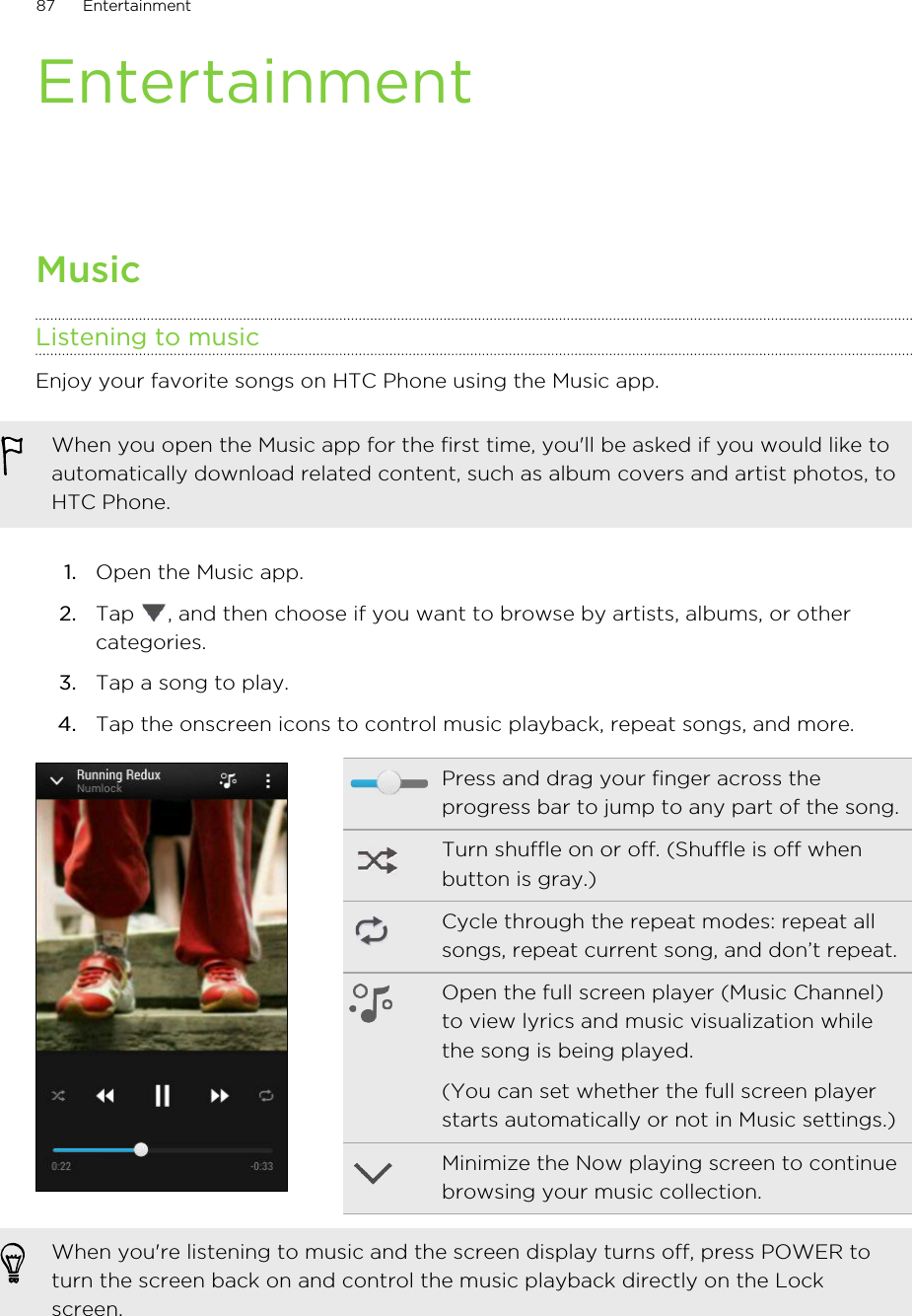 EntertainmentMusicListening to musicEnjoy your favorite songs on HTC Phone using the Music app.When you open the Music app for the first time, you&apos;ll be asked if you would like toautomatically download related content, such as album covers and artist photos, toHTC Phone.1. Open the Music app.2. Tap  , and then choose if you want to browse by artists, albums, or othercategories.3. Tap a song to play.4. Tap the onscreen icons to control music playback, repeat songs, and more.Press and drag your finger across theprogress bar to jump to any part of the song.Turn shuffle on or off. (Shuffle is off whenbutton is gray.)Cycle through the repeat modes: repeat allsongs, repeat current song, and don’t repeat.Open the full screen player (Music Channel)to view lyrics and music visualization whilethe song is being played.(You can set whether the full screen playerstarts automatically or not in Music settings.)Minimize the Now playing screen to continuebrowsing your music collection.When you&apos;re listening to music and the screen display turns off, press POWER toturn the screen back on and control the music playback directly on the Lockscreen.87 EntertainmentHTC Confidential for Certification HTC Confidential for Certification 