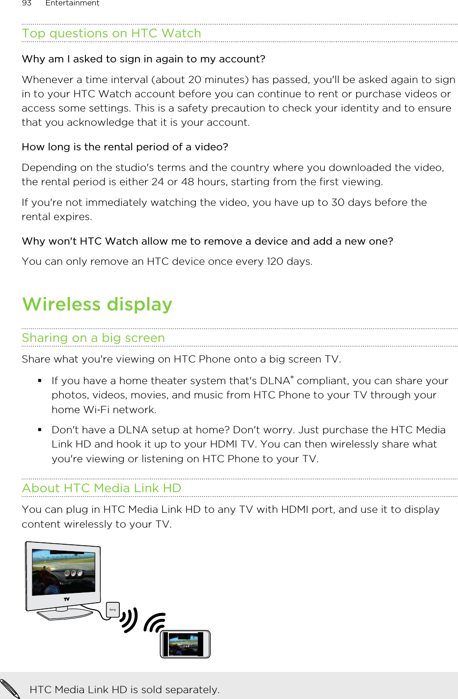 Top questions on HTC WatchWhy am I asked to sign in again to my account?Whenever a time interval (about 20 minutes) has passed, you&apos;ll be asked again to signin to your HTC Watch account before you can continue to rent or purchase videos oraccess some settings. This is a safety precaution to check your identity and to ensurethat you acknowledge that it is your account.How long is the rental period of a video?Depending on the studio&apos;s terms and the country where you downloaded the video,the rental period is either 24 or 48 hours, starting from the first viewing.If you&apos;re not immediately watching the video, you have up to 30 days before therental expires.Why won&apos;t HTC Watch allow me to remove a device and add a new one?You can only remove an HTC device once every 120 days.Wireless displaySharing on a big screenShare what you&apos;re viewing on HTC Phone onto a big screen TV.§If you have a home theater system that&apos;s DLNA® compliant, you can share yourphotos, videos, movies, and music from HTC Phone to your TV through yourhome Wi‑Fi network.§Don&apos;t have a DLNA setup at home? Don&apos;t worry. Just purchase the HTC MediaLink HD and hook it up to your HDMI TV. You can then wirelessly share whatyou&apos;re viewing or listening on HTC Phone to your TV.About HTC Media Link HDYou can plug in HTC Media Link HD to any TV with HDMI port, and use it to displaycontent wirelessly to your TV.HTC Media Link HD is sold separately.93 EntertainmentHTC Confidential for Certification HTC Confidential for Certification 