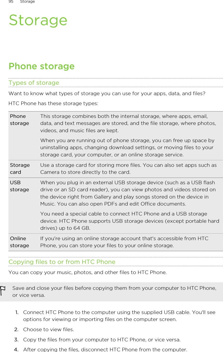 StoragePhone storageTypes of storageWant to know what types of storage you can use for your apps, data, and files?HTC Phone has these storage types:PhonestorageThis storage combines both the internal storage, where apps, email,data, and text messages are stored, and the file storage, where photos,videos, and music files are kept.When you are running out of phone storage, you can free up space byuninstalling apps, changing download settings, or moving files to yourstorage card, your computer, or an online storage service.StoragecardUse a storage card for storing more files. You can also set apps such asCamera to store directly to the card.USBstorageWhen you plug in an external USB storage device (such as a USB flashdrive or an SD card reader), you can view photos and videos stored onthe device right from Gallery and play songs stored on the device inMusic. You can also open PDFs and edit Office documents.You need a special cable to connect HTC Phone and a USB storagedevice. HTC Phone supports USB storage devices (except portable harddrives) up to 64 GB.OnlinestorageIf you&apos;re using an online storage account that&apos;s accessible from HTCPhone, you can store your files to your online storage.Copying files to or from HTC PhoneYou can copy your music, photos, and other files to HTC Phone.Save and close your files before copying them from your computer to HTC Phone,or vice versa.1. Connect HTC Phone to the computer using the supplied USB cable. You&apos;ll seeoptions for viewing or importing files on the computer screen.2. Choose to view files.3. Copy the files from your computer to HTC Phone, or vice versa.4. After copying the files, disconnect HTC Phone from the computer.95 StorageHTC Confidential for Certification HTC Confidential for Certification 