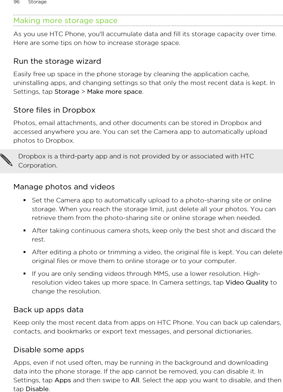 Making more storage spaceAs you use HTC Phone, you&apos;ll accumulate data and fill its storage capacity over time.Here are some tips on how to increase storage space.Run the storage wizardEasily free up space in the phone storage by cleaning the application cache,uninstalling apps, and changing settings so that only the most recent data is kept. InSettings, tap Storage &gt; Make more space.Store files in DropboxPhotos, email attachments, and other documents can be stored in Dropbox andaccessed anywhere you are. You can set the Camera app to automatically uploadphotos to Dropbox.Dropbox is a third-party app and is not provided by or associated with HTCCorporation.Manage photos and videos§Set the Camera app to automatically upload to a photo-sharing site or onlinestorage. When you reach the storage limit, just delete all your photos. You canretrieve them from the photo-sharing site or online storage when needed.§After taking continuous camera shots, keep only the best shot and discard therest.§After editing a photo or trimming a video, the original file is kept. You can deleteoriginal files or move them to online storage or to your computer.§If you are only sending videos through MMS, use a lower resolution. High-resolution video takes up more space. In Camera settings, tap Video Quality tochange the resolution.Back up apps dataKeep only the most recent data from apps on HTC Phone. You can back up calendars,contacts, and bookmarks or export text messages, and personal dictionaries.Disable some appsApps, even if not used often, may be running in the background and downloadingdata into the phone storage. If the app cannot be removed, you can disable it. InSettings, tap Apps and then swipe to All. Select the app you want to disable, and thentap Disable.96 StorageHTC Confidential for Certification HTC Confidential for Certification 