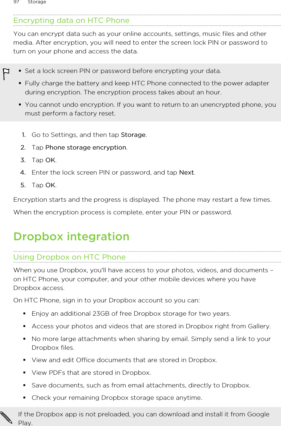 Encrypting data on HTC PhoneYou can encrypt data such as your online accounts, settings, music files and othermedia. After encryption, you will need to enter the screen lock PIN or password toturn on your phone and access the data.§Set a lock screen PIN or password before encrypting your data.§Fully charge the battery and keep HTC Phone connected to the power adapterduring encryption. The encryption process takes about an hour.§You cannot undo encryption. If you want to return to an unencrypted phone, youmust perform a factory reset.1. Go to Settings, and then tap Storage.2. Tap Phone storage encryption.3. Tap OK.4. Enter the lock screen PIN or password, and tap Next.5. Tap OK.Encryption starts and the progress is displayed. The phone may restart a few times.When the encryption process is complete, enter your PIN or password.Dropbox integrationUsing Dropbox on HTC PhoneWhen you use Dropbox, you&apos;ll have access to your photos, videos, and documents –on HTC Phone, your computer, and your other mobile devices where you haveDropbox access.On HTC Phone, sign in to your Dropbox account so you can:§Enjoy an additional 23GB of free Dropbox storage for two years.§Access your photos and videos that are stored in Dropbox right from Gallery.§No more large attachments when sharing by email. Simply send a link to yourDropbox files.§View and edit Office documents that are stored in Dropbox.§View PDFs that are stored in Dropbox.§Save documents, such as from email attachments, directly to Dropbox.§Check your remaining Dropbox storage space anytime.If the Dropbox app is not preloaded, you can download and install it from GooglePlay.97 StorageHTC Confidential for Certification HTC Confidential for Certification 