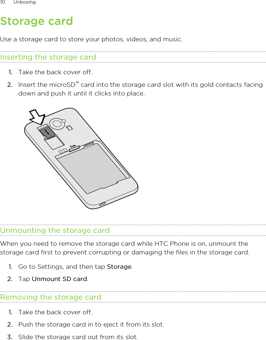 Storage cardUse a storage card to store your photos, videos, and music.Inserting the storage card1. Take the back cover off.2. Insert the microSD™ card into the storage card slot with its gold contacts facingdown and push it until it clicks into place. Unmounting the storage cardWhen you need to remove the storage card while HTC Phone is on, unmount thestorage card first to prevent corrupting or damaging the files in the storage card.1. Go to Settings, and then tap Storage.2. Tap Unmount SD card.Removing the storage card1. Take the back cover off.2. Push the storage card in to eject it from its slot.3. Slide the storage card out from its slot.10 Unboxing
