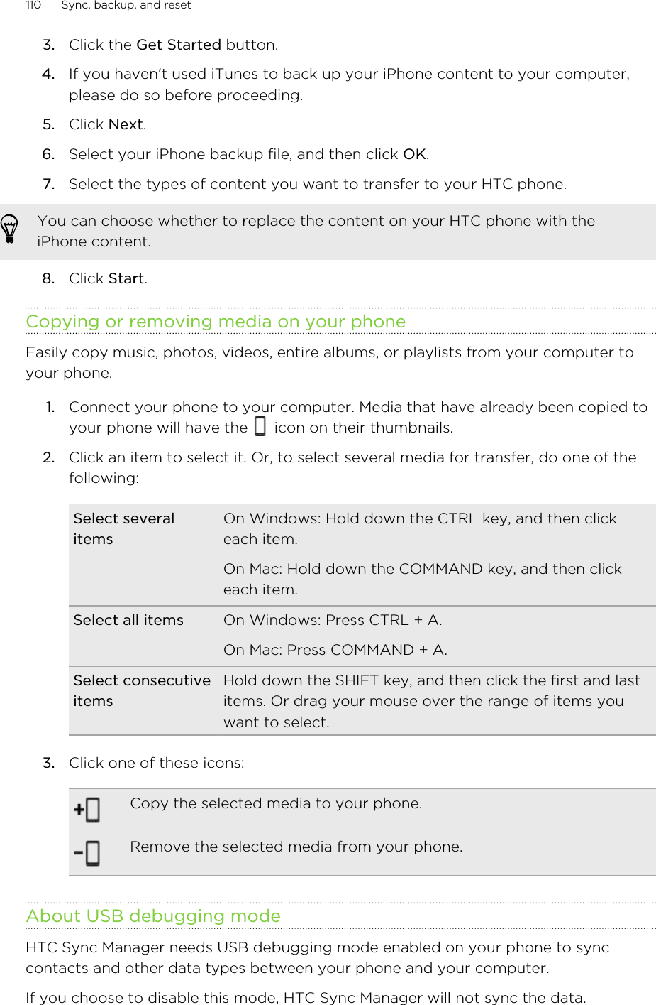 3. Click the Get Started button.4. If you haven&apos;t used iTunes to back up your iPhone content to your computer,please do so before proceeding.5. Click Next.6. Select your iPhone backup file, and then click OK.7. Select the types of content you want to transfer to your HTC phone. You can choose whether to replace the content on your HTC phone with theiPhone content.8. Click Start.Copying or removing media on your phoneEasily copy music, photos, videos, entire albums, or playlists from your computer toyour phone.1. Connect your phone to your computer. Media that have already been copied toyour phone will have the   icon on their thumbnails.2. Click an item to select it. Or, to select several media for transfer, do one of thefollowing:Select severalitemsOn Windows: Hold down the CTRL key, and then clickeach item.On Mac: Hold down the COMMAND key, and then clickeach item.Select all items On Windows: Press CTRL + A.On Mac: Press COMMAND + A.Select consecutiveitemsHold down the SHIFT key, and then click the first and lastitems. Or drag your mouse over the range of items youwant to select.3. Click one of these icons:Copy the selected media to your phone.Remove the selected media from your phone.About USB debugging modeHTC Sync Manager needs USB debugging mode enabled on your phone to synccontacts and other data types between your phone and your computer.If you choose to disable this mode, HTC Sync Manager will not sync the data.110 Sync, backup, and reset