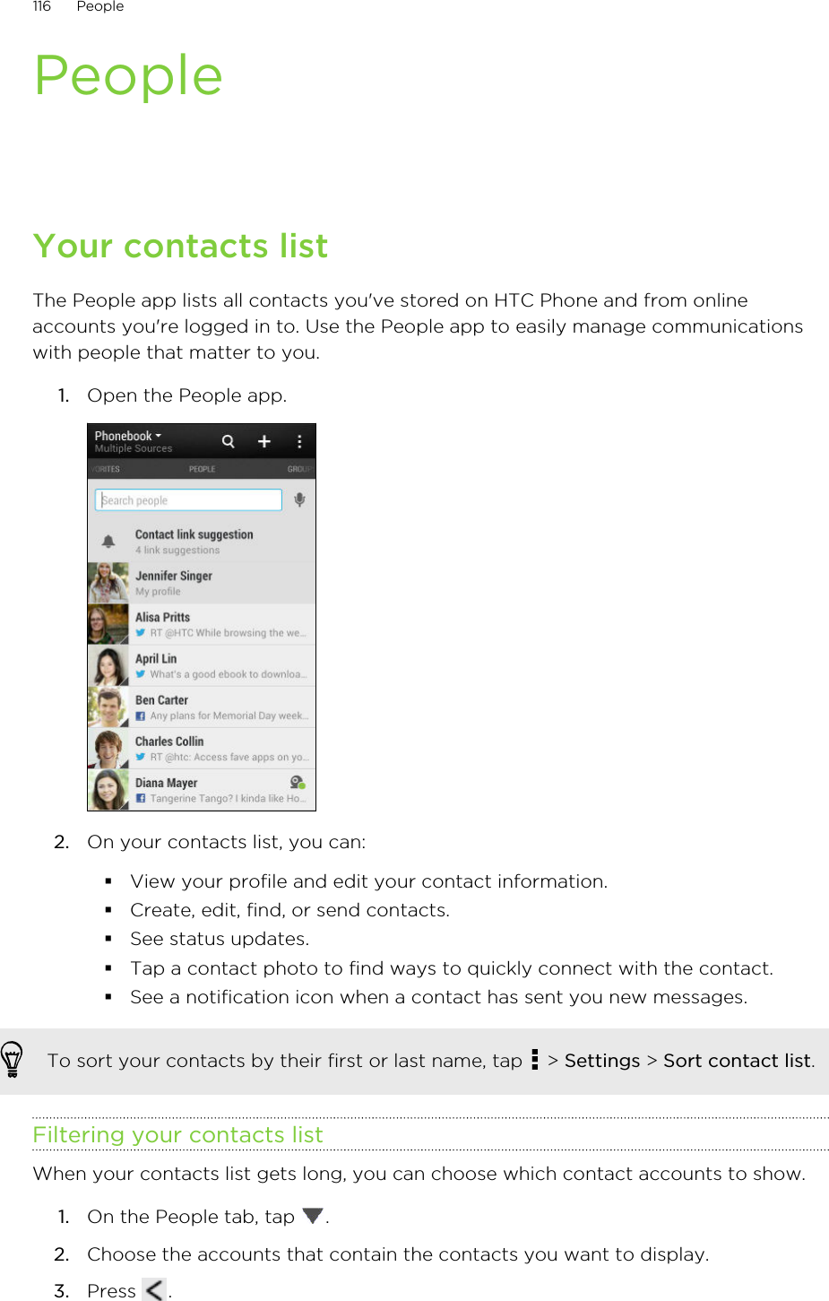 PeopleYour contacts listThe People app lists all contacts you&apos;ve stored on HTC Phone and from onlineaccounts you&apos;re logged in to. Use the People app to easily manage communicationswith people that matter to you.1. Open the People app. 2. On your contacts list, you can:§View your profile and edit your contact information.§Create, edit, find, or send contacts.§See status updates.§Tap a contact photo to find ways to quickly connect with the contact.§See a notification icon when a contact has sent you new messages.To sort your contacts by their first or last name, tap   &gt; Settings &gt; Sort contact list.Filtering your contacts listWhen your contacts list gets long, you can choose which contact accounts to show.1. On the People tab, tap  .2. Choose the accounts that contain the contacts you want to display.3. Press  .116 People