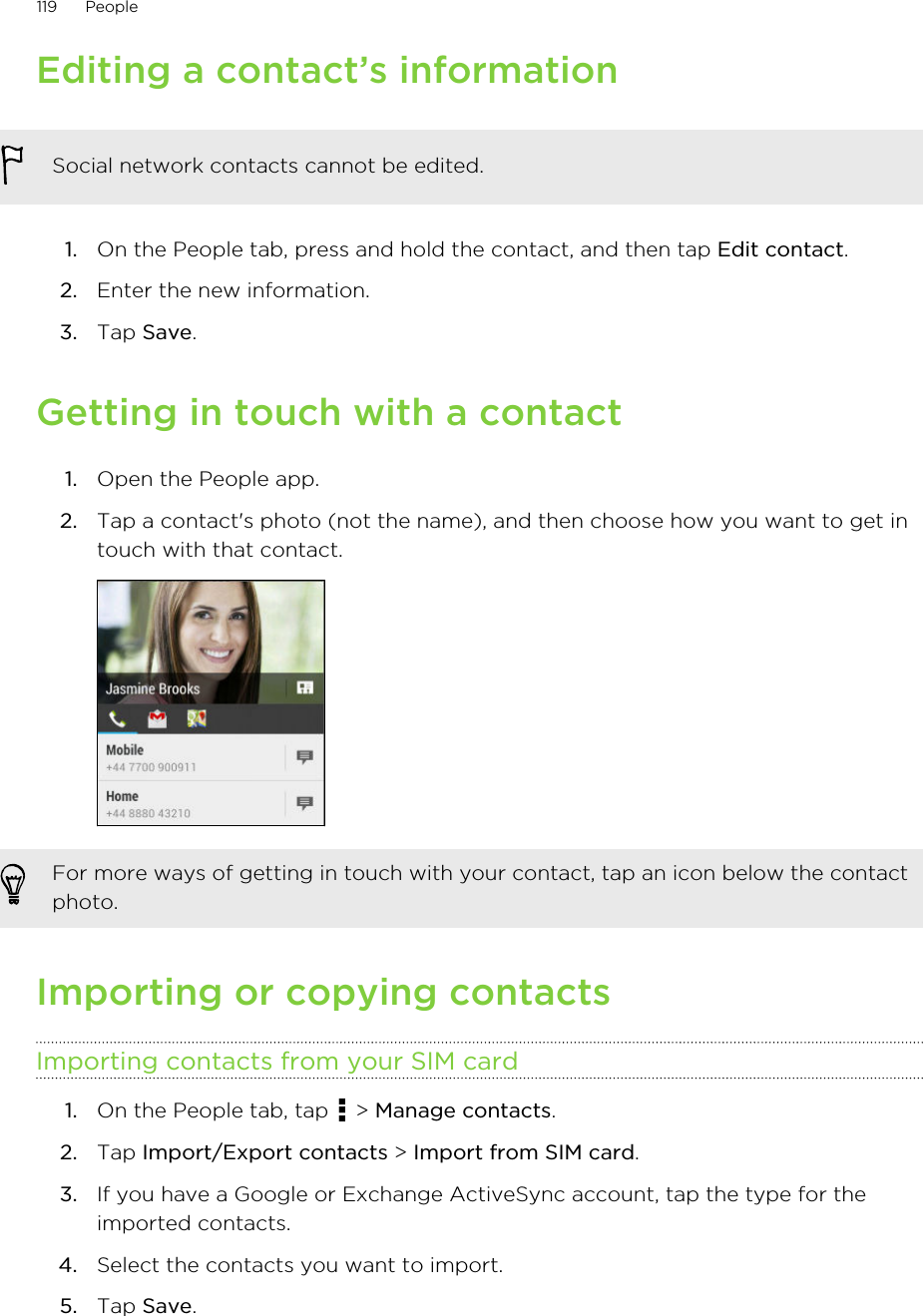 Editing a contact’s informationSocial network contacts cannot be edited.1. On the People tab, press and hold the contact, and then tap Edit contact.2. Enter the new information.3. Tap Save.Getting in touch with a contact1. Open the People app.2. Tap a contact&apos;s photo (not the name), and then choose how you want to get intouch with that contact. For more ways of getting in touch with your contact, tap an icon below the contactphoto.Importing or copying contactsImporting contacts from your SIM card1. On the People tab, tap   &gt; Manage contacts.2. Tap Import/Export contacts &gt; Import from SIM card.3. If you have a Google or Exchange ActiveSync account, tap the type for theimported contacts.4. Select the contacts you want to import.5. Tap Save.119 People