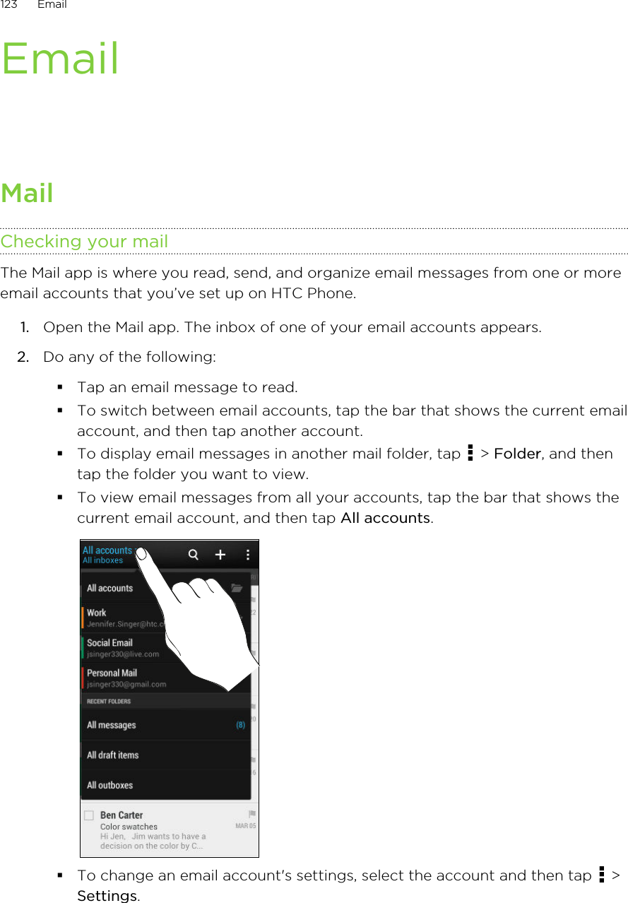 EmailMailChecking your mailThe Mail app is where you read, send, and organize email messages from one or moreemail accounts that you’ve set up on HTC Phone.1. Open the Mail app. The inbox of one of your email accounts appears.2. Do any of the following:§Tap an email message to read.§To switch between email accounts, tap the bar that shows the current emailaccount, and then tap another account.§To display email messages in another mail folder, tap   &gt; Folder, and thentap the folder you want to view.§To view email messages from all your accounts, tap the bar that shows thecurrent email account, and then tap All accounts.§To change an email account&apos;s settings, select the account and then tap   &gt;Settings.123 Email