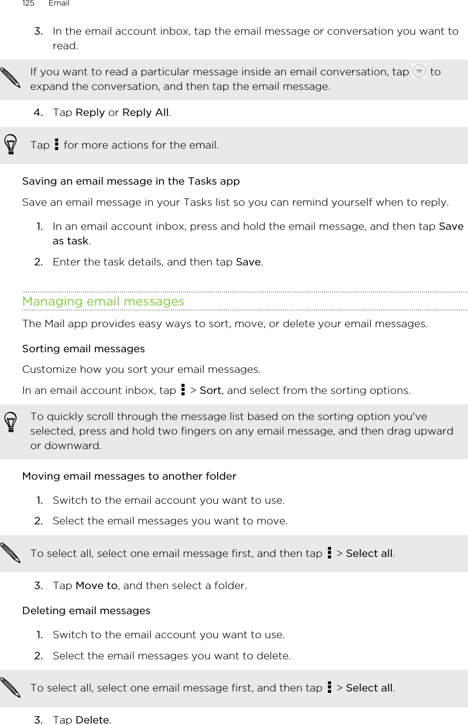 3. In the email account inbox, tap the email message or conversation you want toread. If you want to read a particular message inside an email conversation, tap   toexpand the conversation, and then tap the email message.4. Tap Reply or Reply All. Tap   for more actions for the email.Saving an email message in the Tasks appSave an email message in your Tasks list so you can remind yourself when to reply.1. In an email account inbox, press and hold the email message, and then tap Saveas task.2. Enter the task details, and then tap Save.Managing email messagesThe Mail app provides easy ways to sort, move, or delete your email messages.Sorting email messagesCustomize how you sort your email messages.In an email account inbox, tap   &gt; Sort, and select from the sorting options.To quickly scroll through the message list based on the sorting option you&apos;veselected, press and hold two fingers on any email message, and then drag upwardor downward.Moving email messages to another folder1. Switch to the email account you want to use.2. Select the email messages you want to move. To select all, select one email message first, and then tap   &gt; Select all.3. Tap Move to, and then select a folder.Deleting email messages1. Switch to the email account you want to use.2. Select the email messages you want to delete. To select all, select one email message first, and then tap   &gt; Select all.3. Tap Delete.125 Email