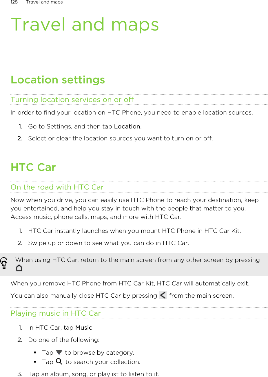 Travel and mapsLocation settingsTurning location services on or offIn order to find your location on HTC Phone, you need to enable location sources.1. Go to Settings, and then tap Location.2. Select or clear the location sources you want to turn on or off.HTC CarOn the road with HTC CarNow when you drive, you can easily use HTC Phone to reach your destination, keepyou entertained, and help you stay in touch with the people that matter to you.Access music, phone calls, maps, and more with HTC Car.1. HTC Car instantly launches when you mount HTC Phone in HTC Car Kit.2. Swipe up or down to see what you can do in HTC Car.When using HTC Car, return to the main screen from any other screen by pressing.When you remove HTC Phone from HTC Car Kit, HTC Car will automatically exit.You can also manually close HTC Car by pressing   from the main screen.Playing music in HTC Car1. In HTC Car, tap Music.2. Do one of the following:§Tap   to browse by category.§Tap   to search your collection.3. Tap an album, song, or playlist to listen to it.128 Travel and maps