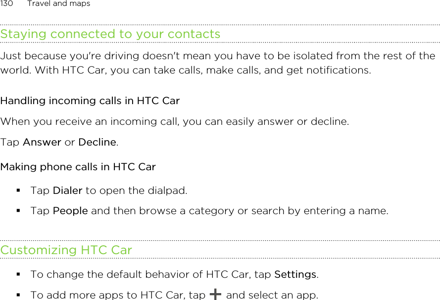 Staying connected to your contactsJust because you&apos;re driving doesn&apos;t mean you have to be isolated from the rest of theworld. With HTC Car, you can take calls, make calls, and get notifications.Handling incoming calls in HTC CarWhen you receive an incoming call, you can easily answer or decline.Tap Answer or Decline.Making phone calls in HTC Car§Tap Dialer to open the dialpad.§Tap People and then browse a category or search by entering a name.Customizing HTC Car§To change the default behavior of HTC Car, tap Settings.§To add more apps to HTC Car, tap   and select an app.130 Travel and maps