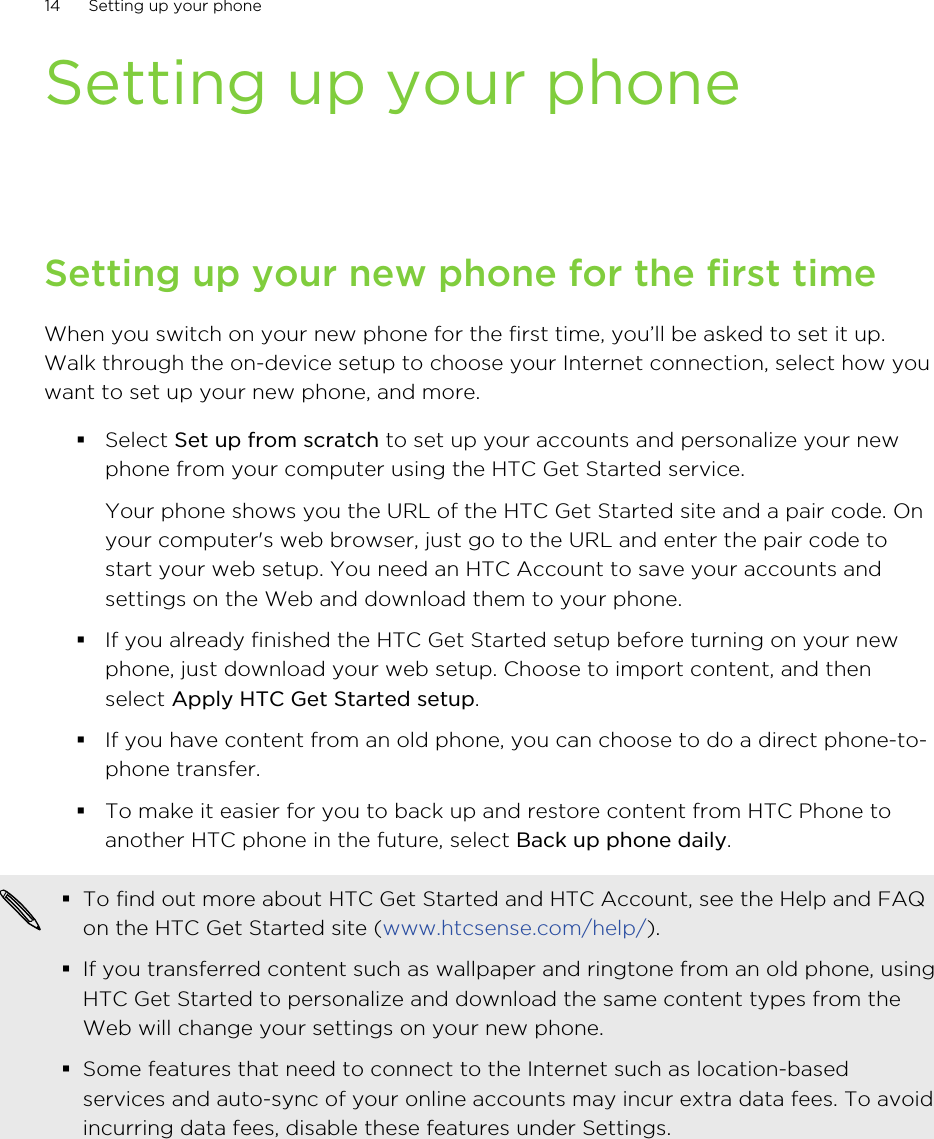 Setting up your phoneSetting up your new phone for the first timeWhen you switch on your new phone for the first time, you’ll be asked to set it up.Walk through the on-device setup to choose your Internet connection, select how youwant to set up your new phone, and more.§Select Set up from scratch to set up your accounts and personalize your newphone from your computer using the HTC Get Started service. Your phone shows you the URL of the HTC Get Started site and a pair code. Onyour computer&apos;s web browser, just go to the URL and enter the pair code tostart your web setup. You need an HTC Account to save your accounts andsettings on the Web and download them to your phone.§If you already finished the HTC Get Started setup before turning on your newphone, just download your web setup. Choose to import content, and thenselect Apply HTC Get Started setup.§If you have content from an old phone, you can choose to do a direct phone-to-phone transfer.§To make it easier for you to back up and restore content from HTC Phone toanother HTC phone in the future, select Back up phone daily.§To find out more about HTC Get Started and HTC Account, see the Help and FAQon the HTC Get Started site (www.htcsense.com/help/).§If you transferred content such as wallpaper and ringtone from an old phone, usingHTC Get Started to personalize and download the same content types from theWeb will change your settings on your new phone.§Some features that need to connect to the Internet such as location-basedservices and auto-sync of your online accounts may incur extra data fees. To avoidincurring data fees, disable these features under Settings.14 Setting up your phone