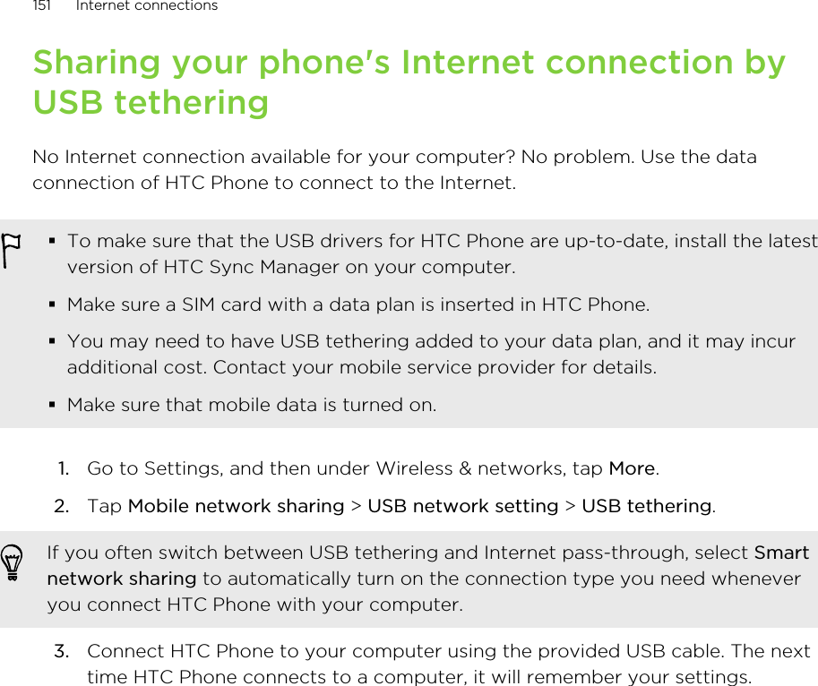 Sharing your phone&apos;s Internet connection byUSB tetheringNo Internet connection available for your computer? No problem. Use the dataconnection of HTC Phone to connect to the Internet.§To make sure that the USB drivers for HTC Phone are up-to-date, install the latestversion of HTC Sync Manager on your computer.§Make sure a SIM card with a data plan is inserted in HTC Phone.§You may need to have USB tethering added to your data plan, and it may incuradditional cost. Contact your mobile service provider for details.§Make sure that mobile data is turned on.1. Go to Settings, and then under Wireless &amp; networks, tap More.2. Tap Mobile network sharing &gt; USB network setting &gt; USB tethering. If you often switch between USB tethering and Internet pass-through, select Smartnetwork sharing to automatically turn on the connection type you need wheneveryou connect HTC Phone with your computer.3. Connect HTC Phone to your computer using the provided USB cable. The nexttime HTC Phone connects to a computer, it will remember your settings.151 Internet connections