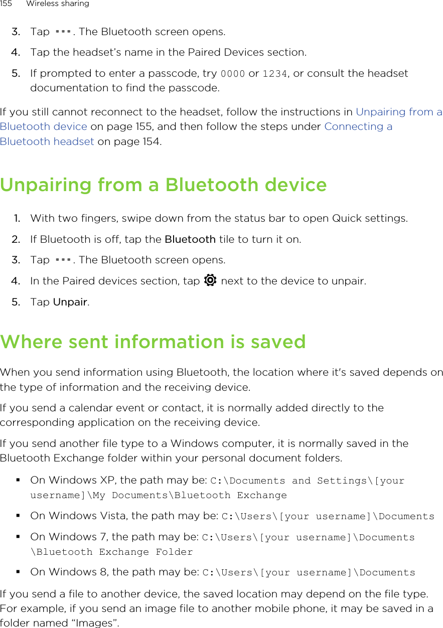 3. Tap  . The Bluetooth screen opens.4. Tap the headset’s name in the Paired Devices section.5. If prompted to enter a passcode, try 0000 or 1234, or consult the headsetdocumentation to find the passcode.If you still cannot reconnect to the headset, follow the instructions in Unpairing from aBluetooth device on page 155, and then follow the steps under Connecting aBluetooth headset on page 154.Unpairing from a Bluetooth device1. With two fingers, swipe down from the status bar to open Quick settings.2. If Bluetooth is off, tap the Bluetooth tile to turn it on.3. Tap  . The Bluetooth screen opens.4. In the Paired devices section, tap   next to the device to unpair.5. Tap Unpair.Where sent information is savedWhen you send information using Bluetooth, the location where it&apos;s saved depends onthe type of information and the receiving device.If you send a calendar event or contact, it is normally added directly to thecorresponding application on the receiving device.If you send another file type to a Windows computer, it is normally saved in theBluetooth Exchange folder within your personal document folders.§On Windows XP, the path may be: C:\Documents and Settings\[yourusername]\My Documents\Bluetooth Exchange§On Windows Vista, the path may be: C:\Users\[your username]\Documents§On Windows 7, the path may be: C:\Users\[your username]\Documents\Bluetooth Exchange Folder§On Windows 8, the path may be: C:\Users\[your username]\DocumentsIf you send a file to another device, the saved location may depend on the file type.For example, if you send an image file to another mobile phone, it may be saved in afolder named “Images”.155 Wireless sharing