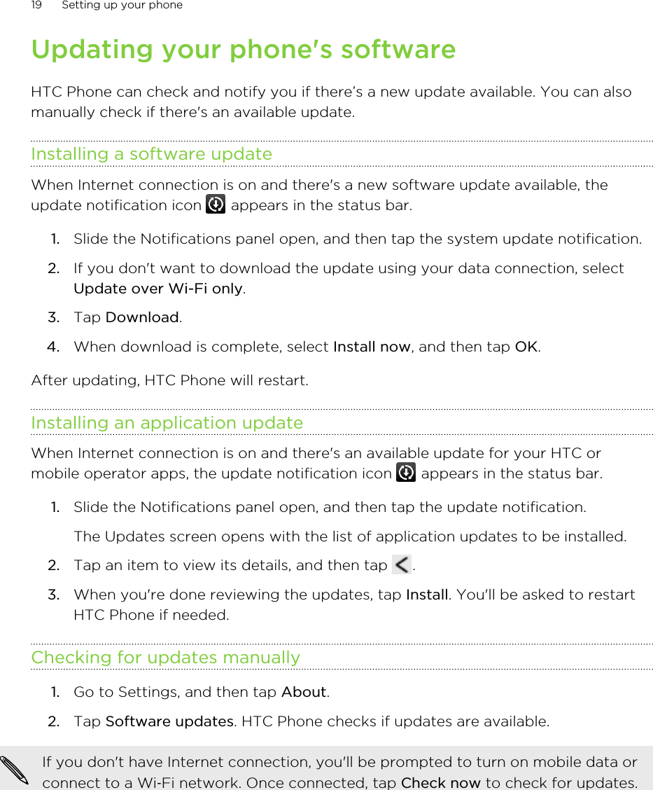 Updating your phone&apos;s softwareHTC Phone can check and notify you if there’s a new update available. You can alsomanually check if there&apos;s an available update.Installing a software updateWhen Internet connection is on and there&apos;s a new software update available, theupdate notification icon   appears in the status bar.1. Slide the Notifications panel open, and then tap the system update notification.2. If you don&apos;t want to download the update using your data connection, selectUpdate over Wi-Fi only.3. Tap Download.4. When download is complete, select Install now, and then tap OK.After updating, HTC Phone will restart.Installing an application updateWhen Internet connection is on and there&apos;s an available update for your HTC ormobile operator apps, the update notification icon   appears in the status bar.1. Slide the Notifications panel open, and then tap the update notification. The Updates screen opens with the list of application updates to be installed.2. Tap an item to view its details, and then tap  .3. When you&apos;re done reviewing the updates, tap Install. You&apos;ll be asked to restartHTC Phone if needed.Checking for updates manually1. Go to Settings, and then tap About.2. Tap Software updates. HTC Phone checks if updates are available.If you don&apos;t have Internet connection, you&apos;ll be prompted to turn on mobile data orconnect to a Wi‑Fi network. Once connected, tap Check now to check for updates.19 Setting up your phone
