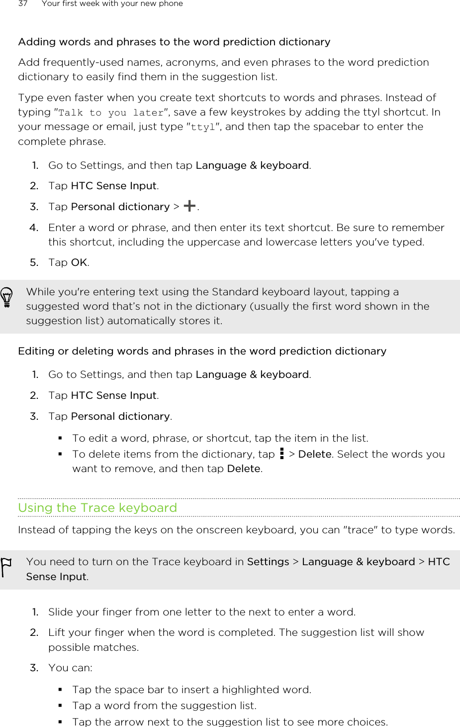 Adding words and phrases to the word prediction dictionaryAdd frequently-used names, acronyms, and even phrases to the word predictiondictionary to easily find them in the suggestion list.Type even faster when you create text shortcuts to words and phrases. Instead oftyping &quot;Talk to you later&quot;, save a few keystrokes by adding the ttyl shortcut. Inyour message or email, just type &quot;ttyl&quot;, and then tap the spacebar to enter thecomplete phrase.1. Go to Settings, and then tap Language &amp; keyboard.2. Tap HTC Sense Input.3. Tap Personal dictionary &gt;  .4. Enter a word or phrase, and then enter its text shortcut. Be sure to rememberthis shortcut, including the uppercase and lowercase letters you&apos;ve typed.5. Tap OK.While you&apos;re entering text using the Standard keyboard layout, tapping asuggested word that’s not in the dictionary (usually the first word shown in thesuggestion list) automatically stores it.Editing or deleting words and phrases in the word prediction dictionary1. Go to Settings, and then tap Language &amp; keyboard.2. Tap HTC Sense Input.3. Tap Personal dictionary.§To edit a word, phrase, or shortcut, tap the item in the list.§To delete items from the dictionary, tap   &gt; Delete. Select the words youwant to remove, and then tap Delete.Using the Trace keyboardInstead of tapping the keys on the onscreen keyboard, you can &quot;trace&quot; to type words.You need to turn on the Trace keyboard in Settings &gt; Language &amp; keyboard &gt; HTCSense Input.1. Slide your finger from one letter to the next to enter a word.2. Lift your finger when the word is completed. The suggestion list will showpossible matches.3. You can:§Tap the space bar to insert a highlighted word.§Tap a word from the suggestion list.§Tap the arrow next to the suggestion list to see more choices.37 Your first week with your new phone