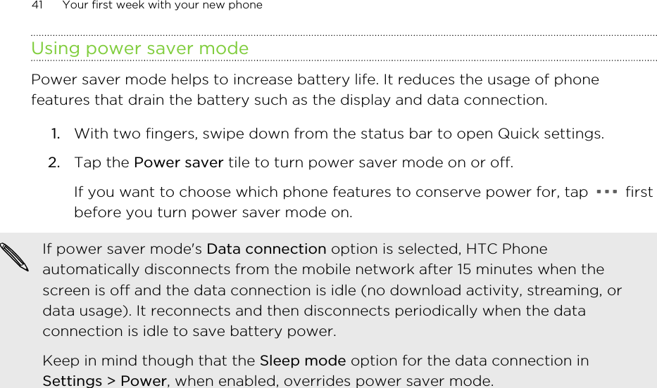 Using power saver modePower saver mode helps to increase battery life. It reduces the usage of phonefeatures that drain the battery such as the display and data connection.1. With two fingers, swipe down from the status bar to open Quick settings.2. Tap the Power saver tile to turn power saver mode on or off. If you want to choose which phone features to conserve power for, tap   firstbefore you turn power saver mode on.If power saver mode&apos;s Data connection option is selected, HTC Phoneautomatically disconnects from the mobile network after 15 minutes when thescreen is off and the data connection is idle (no download activity, streaming, ordata usage). It reconnects and then disconnects periodically when the dataconnection is idle to save battery power.Keep in mind though that the Sleep mode option for the data connection inSettings &gt; Power, when enabled, overrides power saver mode.41 Your first week with your new phone