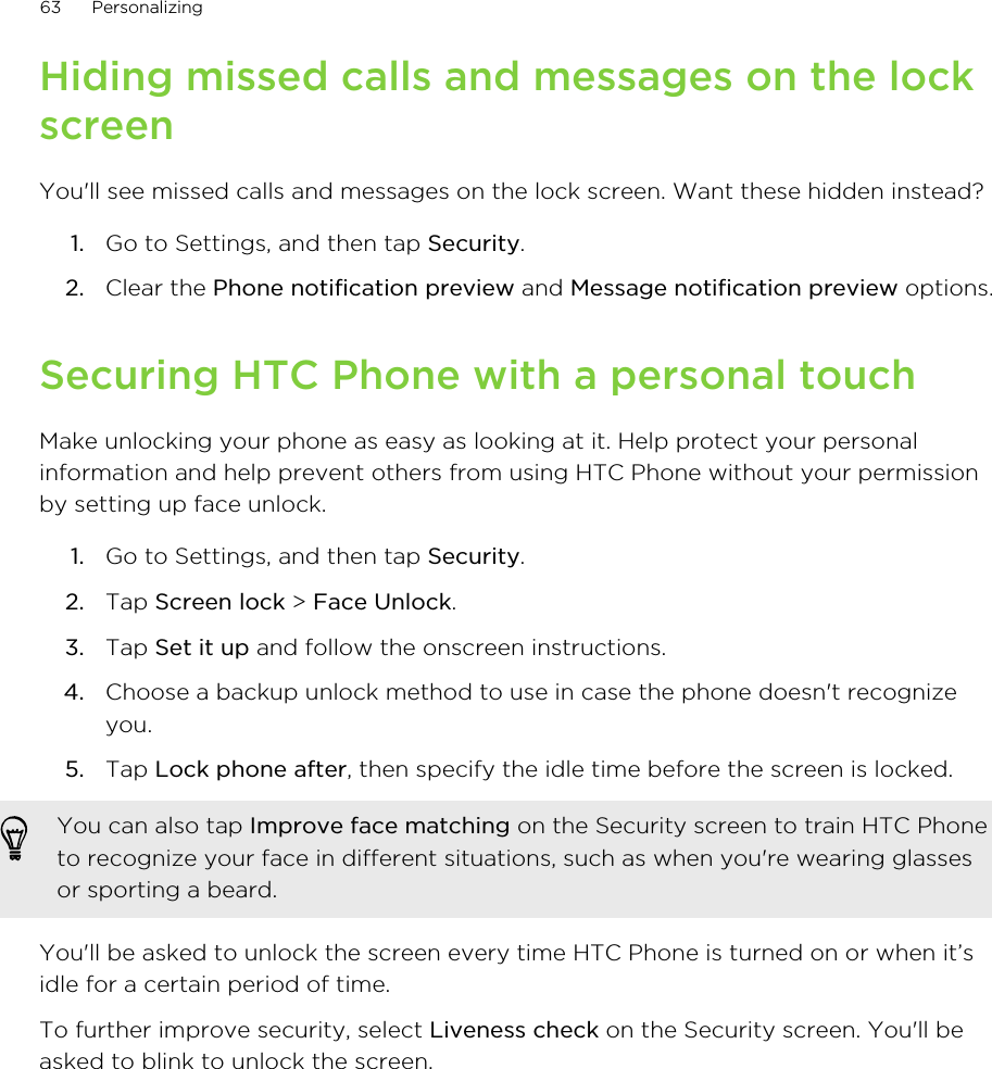 Hiding missed calls and messages on the lockscreenYou&apos;ll see missed calls and messages on the lock screen. Want these hidden instead?1. Go to Settings, and then tap Security.2. Clear the Phone notification preview and Message notification preview options.Securing HTC Phone with a personal touchMake unlocking your phone as easy as looking at it. Help protect your personalinformation and help prevent others from using HTC Phone without your permissionby setting up face unlock.1. Go to Settings, and then tap Security.2. Tap Screen lock &gt; Face Unlock.3. Tap Set it up and follow the onscreen instructions.4. Choose a backup unlock method to use in case the phone doesn&apos;t recognizeyou.5. Tap Lock phone after, then specify the idle time before the screen is locked. You can also tap Improve face matching on the Security screen to train HTC Phoneto recognize your face in different situations, such as when you&apos;re wearing glassesor sporting a beard.You&apos;ll be asked to unlock the screen every time HTC Phone is turned on or when it’sidle for a certain period of time.To further improve security, select Liveness check on the Security screen. You&apos;ll beasked to blink to unlock the screen.63 Personalizing