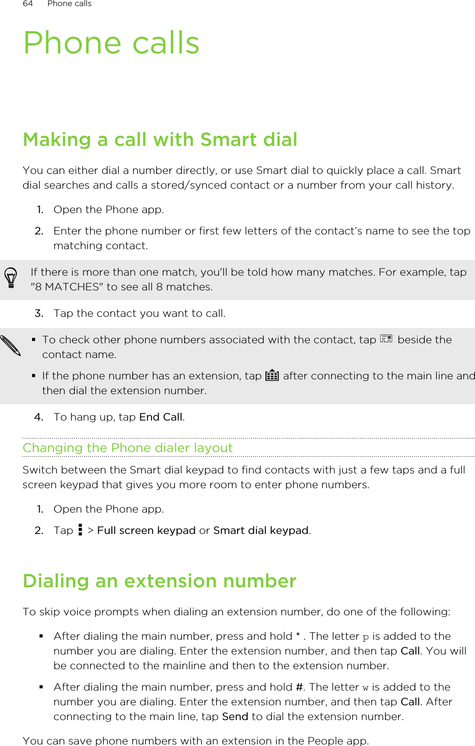Phone callsMaking a call with Smart dialYou can either dial a number directly, or use Smart dial to quickly place a call. Smartdial searches and calls a stored/synced contact or a number from your call history.1. Open the Phone app.2. Enter the phone number or first few letters of the contact’s name to see the topmatching contact. If there is more than one match, you&apos;ll be told how many matches. For example, tap&quot;8 MATCHES&quot; to see all 8 matches.3. Tap the contact you want to call. §To check other phone numbers associated with the contact, tap   beside thecontact name.§If the phone number has an extension, tap   after connecting to the main line andthen dial the extension number.4. To hang up, tap End Call.Changing the Phone dialer layoutSwitch between the Smart dial keypad to find contacts with just a few taps and a fullscreen keypad that gives you more room to enter phone numbers.1. Open the Phone app.2. Tap   &gt; Full screen keypad or Smart dial keypad.Dialing an extension numberTo skip voice prompts when dialing an extension number, do one of the following:§After dialing the main number, press and hold * . The letter p is added to thenumber you are dialing. Enter the extension number, and then tap Call. You willbe connected to the mainline and then to the extension number.§After dialing the main number, press and hold #. The letter w is added to thenumber you are dialing. Enter the extension number, and then tap Call. Afterconnecting to the main line, tap Send to dial the extension number.You can save phone numbers with an extension in the People app.64 Phone calls