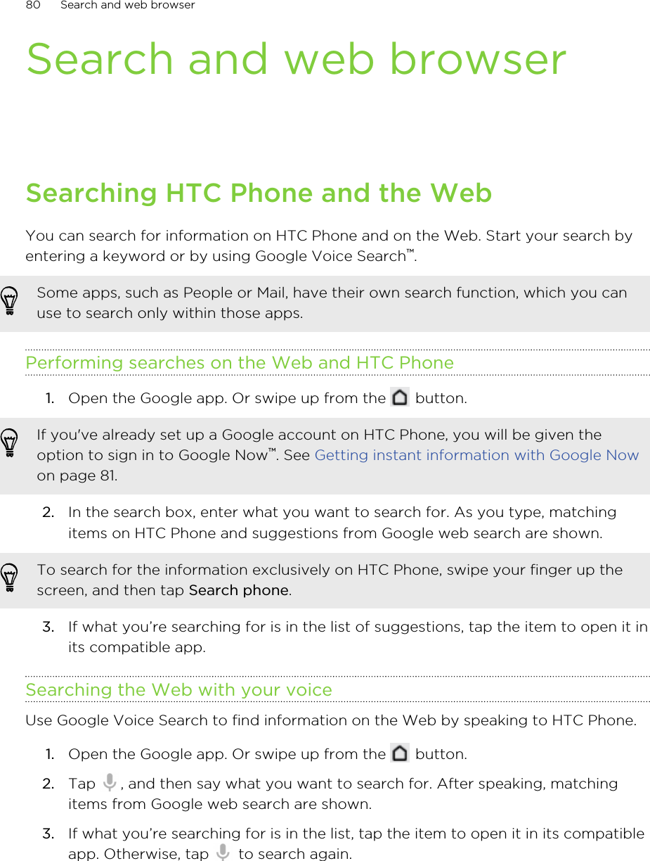 Search and web browserSearching HTC Phone and the WebYou can search for information on HTC Phone and on the Web. Start your search byentering a keyword or by using Google Voice Search™.Some apps, such as People or Mail, have their own search function, which you canuse to search only within those apps.Performing searches on the Web and HTC Phone1. Open the Google app. Or swipe up from the   button. If you&apos;ve already set up a Google account on HTC Phone, you will be given theoption to sign in to Google Now™. See Getting instant information with Google Nowon page 81.2. In the search box, enter what you want to search for. As you type, matchingitems on HTC Phone and suggestions from Google web search are shown.To search for the information exclusively on HTC Phone, swipe your finger up thescreen, and then tap Search phone.3. If what you’re searching for is in the list of suggestions, tap the item to open it inits compatible app.Searching the Web with your voiceUse Google Voice Search to find information on the Web by speaking to HTC Phone.1. Open the Google app. Or swipe up from the   button.2. Tap  , and then say what you want to search for. After speaking, matchingitems from Google web search are shown.3. If what you’re searching for is in the list, tap the item to open it in its compatibleapp. Otherwise, tap   to search again.80 Search and web browser
