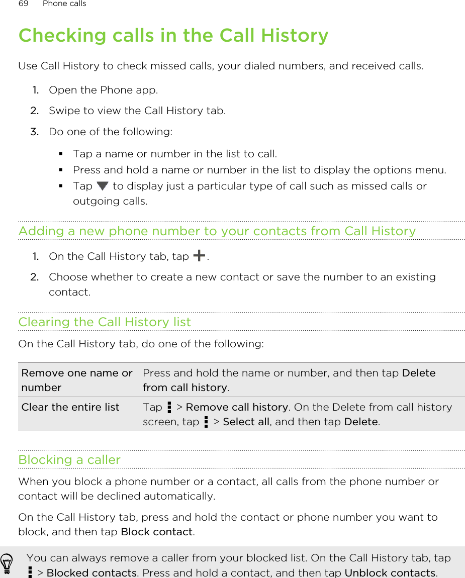 Checking calls in the Call HistoryUse Call History to check missed calls, your dialed numbers, and received calls.1. Open the Phone app.2. Swipe to view the Call History tab.3. Do one of the following:§Tap a name or number in the list to call.§Press and hold a name or number in the list to display the options menu.§Tap   to display just a particular type of call such as missed calls oroutgoing calls.Adding a new phone number to your contacts from Call History1. On the Call History tab, tap  .2. Choose whether to create a new contact or save the number to an existingcontact.Clearing the Call History listOn the Call History tab, do one of the following:Remove one name ornumberPress and hold the name or number, and then tap Deletefrom call history.Clear the entire list Tap   &gt; Remove call history. On the Delete from call historyscreen, tap   &gt; Select all, and then tap Delete.Blocking a callerWhen you block a phone number or a contact, all calls from the phone number orcontact will be declined automatically.On the Call History tab, press and hold the contact or phone number you want toblock, and then tap Block contact.You can always remove a caller from your blocked list. On the Call History tab, tap &gt; Blocked contacts. Press and hold a contact, and then tap Unblock contacts.69 Phone callsHTC Confidential for Certification HTC Confidential for Certification