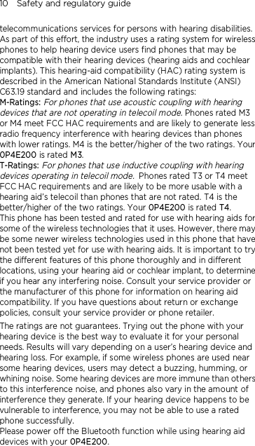 10    Safety and regulatory guide telecommunications services for persons with hearing disabilities. As part of this effort, the industry uses a rating system for wireless phones to help hearing device users find phones that may be compatible with their hearing devices (hearing aids and cochlear implants). This hearing-aid compatibility (HAC) rating system is described in the American National Standards Institute (ANSI) C63.19 standard and includes the following ratings: M-Ratings: For phones that use acoustic coupling with hearing devices that are not operating in telecoil mode. Phones rated M3 or M4 meet FCC HAC requirements and are likely to generate less radio frequency interference with hearing devices than phones with lower ratings. M4 is the better/higher of the two ratings. Your 0P4E200 is rated M3. T-Ratings: For phones that use inductive coupling with hearing devices operating in telecoil mode. Phones rated T3 or T4 meet FCC HAC requirements and are likely to be more usable with a hearing aid’s telecoil than phones that are not rated. T4 is the better/higher of the two ratings. Your 0P4E200 is rated T4. This phone has been tested and rated for use with hearing aids for some of the wireless technologies that it uses. However, there may be some newer wireless technologies used in this phone that have not been tested yet for use with hearing aids. It is important to try the different features of this phone thoroughly and in different locations, using your hearing aid or cochlear implant, to determine if you hear any interfering noise. Consult your service provider or the manufacturer of this phone for information on hearing aid compatibility. If you have questions about return or exchange policies, consult your service provider or phone retailer. The ratings are not guarantees. Trying out the phone with your hearing device is the best way to evaluate it for your personal needs. Results will vary depending on a user’s hearing device and hearing loss. For example, if some wireless phones are used near some hearing devices, users may detect a buzzing, humming, or whining noise. Some hearing devices are more immune than others to this interference noise, and phones also vary in the amount of interference they generate. If your hearing device happens to be vulnerable to interference, you may not be able to use a rated phone successfully. Please power off the Bluetooth function while using hearing aid devices with your 0P4E200.                                    