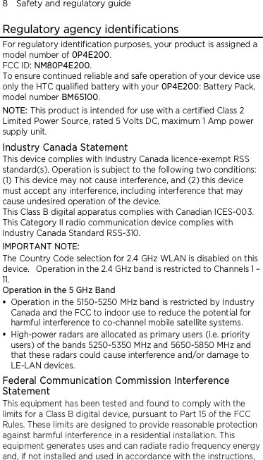 8    Safety and regulatory guide Regulatory agency identifications For regulatory identification purposes, your product is assigned a model number of 0P4E200. FCC ID: NM80P4E200. To ensure continued reliable and safe operation of your device use only the HTC qualified battery with your 0P4E200: Battery Pack, model number BM65100. NOTE: This product is intended for use with a certified Class 2 Limited Power Source, rated 5 Volts DC, maximum 1 Amp power supply unit. Industry Canada Statement This device complies with Industry Canada licence-exempt RSS standard(s). Operation is subject to the following two conditions: (1) This device may not cause interference, and (2) this device must accept any interference, including interference that may cause undesired operation of the device. This Class B digital apparatus complies with Canadian ICES-003. This Category II radio communication device complies with Industry Canada Standard RSS-310.   IMPORTANT NOTE: The Country Code selection for 2.4 GHz WLAN is disabled on this device.   Operation in the 2.4 GHz band is restricted to Channels 1 – 11. Operation in the 5 GHz Band  Operation in the 5150-5250 MHz band is restricted by Industry Canada and the FCC to indoor use to reduce the potential for harmful interference to co-channel mobile satellite systems.  High-power radars are allocated as primary users (i.e. priority users) of the bands 5250-5350 MHz and 5650-5850 MHz and that these radars could cause interference and/or damage to LE-LAN devices. Federal Communication Commission Interference Statement This equipment has been tested and found to comply with the limits for a Class B digital device, pursuant to Part 15 of the FCC Rules. These limits are designed to provide reasonable protection against harmful interference in a residential installation. This equipment generates uses and can radiate radio frequency energy and, if not installed and used in accordance with the instructions, 