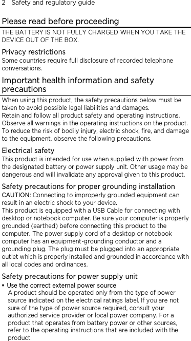 2    Safety and regulatory guide Please read before proceeding THE BATTERY IS NOT FULLY CHARGED WHEN YOU TAKE THE DEVICE OUT OF THE BOX. Privacy restrictions Some countries require full disclosure of recorded telephone conversations. Important health information and safety precautions When using this product, the safety precautions below must be taken to avoid possible legal liabilities and damages. Retain and follow all product safety and operating instructions. Observe all warnings in the operating instructions on the product. To reduce the risk of bodily injury, electric shock, fire, and damage to the equipment, observe the following precautions. Electrical safety This product is intended for use when supplied with power from the designated battery or power supply unit. Other usage may be dangerous and will invalidate any approval given to this product. Safety precautions for proper grounding installation CAUTION: Connecting to improperly grounded equipment can result in an electric shock to your device. This product is equipped with a USB Cable for connecting with desktop or notebook computer. Be sure your computer is properly grounded (earthed) before connecting this product to the computer. The power supply cord of a desktop or notebook computer has an equipment-grounding conductor and a grounding plug. The plug must be plugged into an appropriate outlet which is properly installed and grounded in accordance with all local codes and ordinances. Safety precautions for power supply unit  Use the correct external power source A product should be operated only from the type of power source indicated on the electrical ratings label. If you are not sure of the type of power source required, consult your authorized service provider or local power company. For a product that operates from battery power or other sources, refer to the operating instructions that are included with the product. 